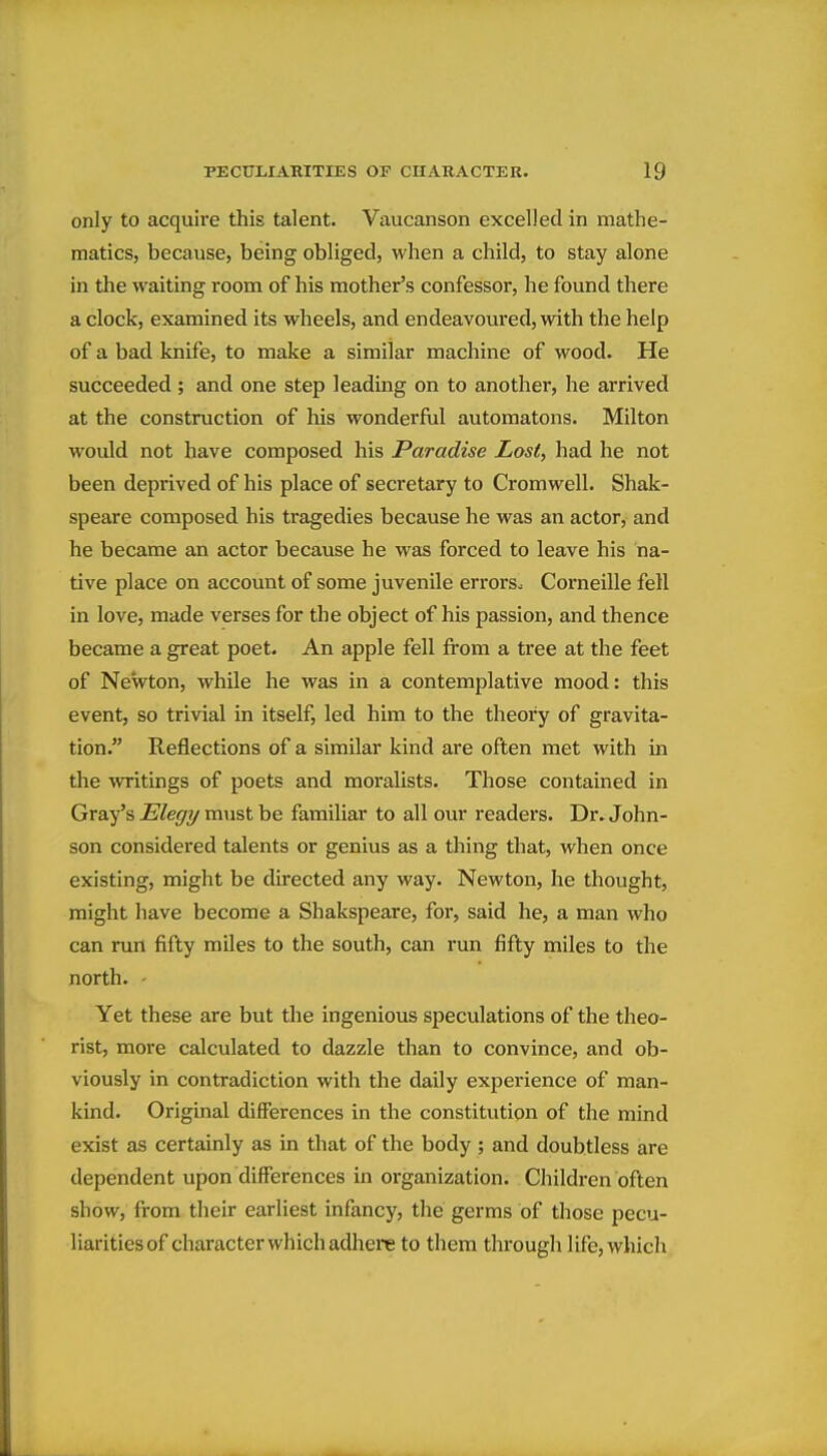 only to acquire this talent. Vaucanson excelled in mathe- matics, because, being obliged, when a child, to stay alone in the waiting room of his mother's confessor, he found there a clock, examined its wheels, and endeavoured, with the help of a bad knife, to make a similar machine of wood. He succeeded ; and one step leading on to another, he arrived at the construction of his wonderful automatons. Milton would not have composed his Paradise Lost, had he not been deprived of his place of secretary to Cromwell. Shak- speare composed his tragedies because he was an actor, and he became an actor because he was forced to leave his na- tive place on account of some juvenile errors. Corneille fell in love, made verses for the object of his passion, and thence became a great poet. An apple fell from a tree at the feet of Newton, while he was in a contemplative mood: this event, so trivial in itself, led him to the theory of gravita- tion. Reflections of a similar kind are often met with in the WTitings of poets and moralists. Those contained in Gray's Elegy must be familiar to all our readers. Dr. John- son considered talents or genius as a thing that, when once existing, might be directed any way. Newton, he thought, might have become a Shakspeare, for, said he, a man who can run fifty miles to the south, can run fifty miles to the north. - Yet these are but the ingenious speculations of the theo- rist, more calculated to dazzle than to convince, and ob- viously in contradiction with the daily experience of man- kind. Original differences in the constitution of the mind exist as certainly as in that of the body ; and doubtless are dependent upon differences in organization. Children often show, from their earliest infancy, the germs of those pecu- liaritiesof character which adhere to them through life, which