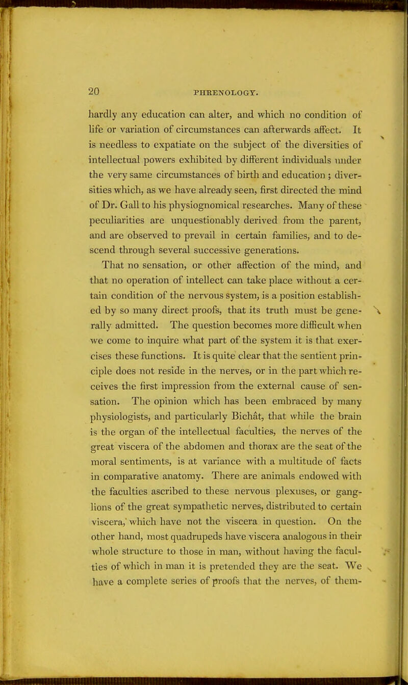 hardly any education can alter, and which no condition of Ufa or variation of circumstances can afterwards afiFect. It is needless to expatiate on the subject of the diversities of intellectual powers exhibited by different individuals under the very same circumstances of birth and education ; diver- sities which, as we have already seen, first directed the mind of Dr. Gall to his physiognomical reseai'ches. Many of these peculiarities are unquestionably derived from the parent, and are observed to prevail in certain families, and to de- scend through several successive generations. That no sensation, or other affection of the mind, and that no operation of intellect can take place without a cer- tain condition of the nervous system, is a position establish- ed by so many direct proofs, that its truth must be gene- rally admitted. The question becomes more difficult when we come to inquire what part of the system it is that exer- cises these functions. It is quite clear that the sentient prin- ciple does not reside in the nerves, or in the part which re- ceives the first impression from the external cause of sen- sation. The opinion which has been embraced by many physiologists, and particularly Bichat, tliat while the brain is the organ of the intellectual faculties, the nerves of the great viscera of the abdomen and thorax are the seat of the moral sentiments, is at variance with a multitude of facts in comparative anatomy. There are animals endowed mth the faculties ascribed to these nervous plexuses, or gang- lions of the great sympathetic nerves, distributed to certain viscera,' which have not the viscera in question. On the other hand, most quadrupeds have viscera analogous in their whole structure to those in man, without having the facul- ties of which in man it is pretended they are the seat. We ^ have a complete series of proofs that the nerves, of them-