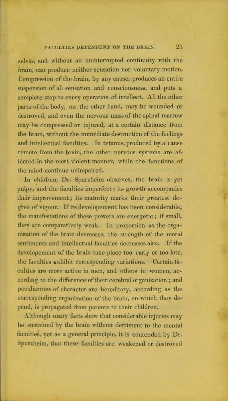 selves, and without an uninterrupted continuity with the brain, can produce neither sensation nor voluntary motion. Compression of the brain, by any cause, produces an entire suspension of all sensation and consciousness, and puts a complete stop to every operation of intellect. All the other parts of the body, on the other hand, may be wounded or destroyed, and even the nervous mass of the spinal marrow may be compressed or injured, at a certain distance from the brain, without the immediate destruction of the feelings and intellectual faculties. In tetanus, produced by a cause remote from the brain, the other nervous systems are af- fected in the most violent manner, while the functions of the mind continue unimpaired. In children. Dr. Spurzheim observes, the brain is yet pulpy, and the faculties imperfect; its growth accompanies their improvement; its maturity marks their greatest de- gree of vigour. If its developement has been considerable, the manifestations of these powers are energetic; if small, they are comparatively weak. In proportion as the orga- nization of the brain decreases, the strength of the moral sentiments and intellectual faculties decreases also. If the developement of the brain take place too early or too late, the faculties exhibit corresponding variations. Certain fa- culties are more active in men, and others in women, ac- cording to the difference of their cerebral organization; and peculiarities of character are hereditary, according as the corresponding organization of the brain, on which they de- pend, is propagated from parents to their children. Although many facts show that considerable injuries may be sustained by the brain without detriment to the mental faculties, yet as a general principle, it is contended by Dr. Spurzheim, that these faculties are weakened or destroyed