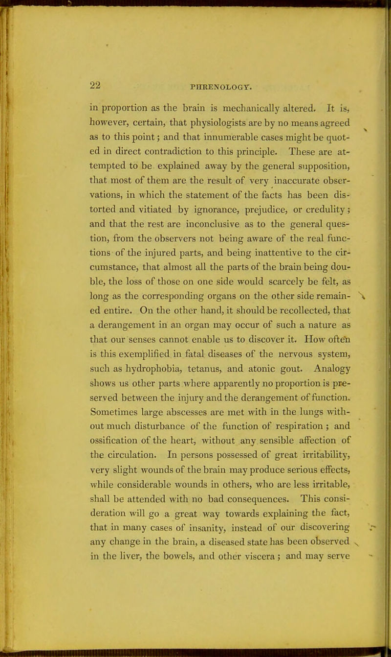 in proportion as the brain is meclianically altered. It is, however, certain, that physiologists are by no means agreed as to this point; and that innumerable cases might be quot- ed in direct contradiction to this principle. These are at- tempted to be explained away by the general supposition, that most of them are the result of very inaccurate obser- vations, in which the statement of the facts has been dis- torted and vitiated by ignorance, prejudice, or credulity; and that the rest are inconclusive as to the general ques- tion, from the observers not being aware of the real func- tions of the injured parts, and being inattentive to the cir- cumstance, that almost all the parts of the brain being dou- ble, the loss of those on one side would scarcely be felt, as long as the corresponding organs on the other side remain- \ ed entire. On the other hand, it should be recollected, that a derangement in an organ may occur of such a nature as that our senses cannot enable us to discover it. How ofteti is this exemplified in fatal diseases of the nervous system, such as hydrophobia, tetanus, and atonic gout. Analogy shows us other parts where apparently no proportion is pre- served between the injury and the derangement of function. Sometimes large abscesses are met with in the lungs with- out much disturbance of the function of respiration ; and ossification of the heart, without any sensible affection of the circulation. In persons possessed of great irritability, very slight wounds of the brain may produce serious effects, while considerable wounds in others, who are less irritable, shall be attended with no bad consequences. This consi- deration will go a great way towards explaining the fact, that in many cases of insanity, instead of our discovering any change in the brain, a diseased state has been observed ^ in the liver, the bowels, and other viscera; and may serve