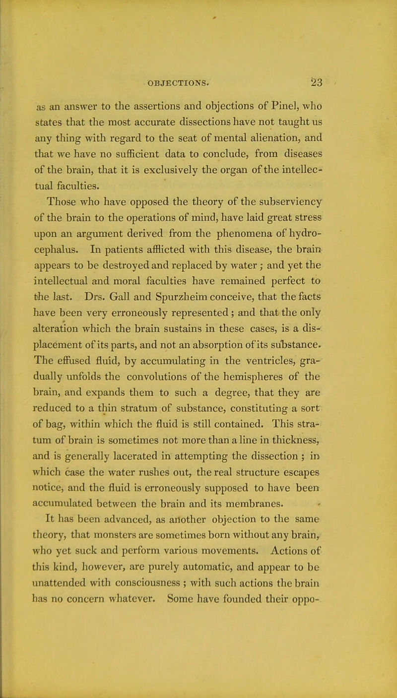 as an answei' to the assertions and objections of Pine], who states that the most accurate dissections have not taught us any thing with regard to the seat of mental aUenation, and that we have no sufficient data to conclude, from diseases of the brain, that it is exclusively the organ of the intellec- tual faculties. Those who have opposed the theory of the subserviency of the brain to the operations of mind, have laid great stress upon an argument derived from the phenomena of hydro- cephalus. In patients afflicted with this disease, the brain appears to be destroyed and replaced by water; and yet the intellectual and moral faculties have remained perfect to the last. Drs. Gall and Spurzheim conceive, that the facts have been very erroneously represented; and that the only alteration which the brain sustains in these cases, is a dis- placement of its parts, and not an absorption of its substance. The effused fluid, by accumulating in the ventricles, gra- dually unfolds the convolutions of the hemispheres of the brain, and expands them to such a degree, that they are reduced to a thin stratum of substance, constituting a sort of bag, within which the fluid is still contained. This stra- tum of brain is sometimes not more than a line in thickness, and is generally lacerated in attempting the dissection ; in which case the water rushes out, the real structure escapes notice, and the fluid is erroneously supposed to have been accumulated between the brain and its membranes. It has been advanced, as another objection to the same theory, that monsters are sometimes born without any brain^ who yet suck and perform various movements. Actions of this kind, however, are purely automatic, and appear to be unattended with consciousness ; with such actions the brain has no concern whatever. Some have founded their oppo-