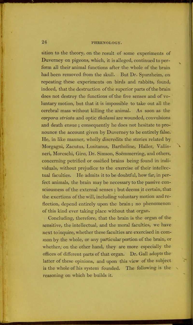 sition to the theory, on the result of some experiments of Duverney on pigeons, whicli, it is alleged, continued to per- form all their animal functions after the whole of the brain had been removed from the skull. But Dr. Spurzheim, on repeating these experiments on birds and rabbits, found, indeed, that the destruction of the superior parts of the brain does not destroy the functions of the five senses and of vo- luntary motion, but that it is impossible to take out all the cerebral mass without killing the animal. As soon as the corpora striata and optic thalami are wounded, convulsions and death ensue ; consequently he does not hesitate to pro- nounce the account given by Duverney to be entirely false. He, in like manner, wholly discredits the stories related by Morgagni, Zacutus, Lusitanus, Bartholine, Haller, Vallis- neri, Moreschi, Giro, Dr. Simson, Soemmerring, and others, concerning petrified or ossified brains being found in indi- viduals, without prejudice to the exercise of their intellec- tual faculties. He admits it to be doubtful, how far, in per- fect animals, the brain may be necessary to the passive con- sciousness of the external senses ; but deems it certain, that the exertions of the will, including voluntary motion and re- flection, depend entirely upon the brain ; no phenomenon of this kind ever taking place without that organ. Concluding, therefore, that the brain is the organ of the sensitive, the intellectual, and the moral faculties, we have next to inquire, whether these faculties are exercised in com- mon by the whole, or any particular portion of the brain, or whether,' on the other hand, they are more especially the offices of different parts of that organ. Dr. Gall adopts the latter of these opinions, and upon this view of the subject is the whole of his system founded. The following is the reasoning on which be builds it.