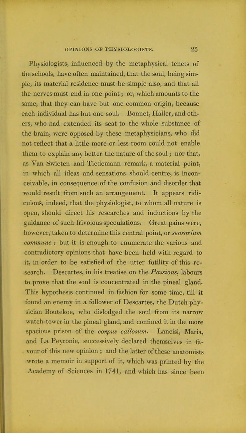 Physiologists, influenced by the metaphysical tenets of the schools, have often maintained, that the soul, being sim- ple, its material residence must be simple also, and that all the nerves must end in one point; or, which amounts to the same, that they can have but one common origin, because each individual has but one soul. Bonnet, Haller, and oth- ers, who had extended its seat to the whole substance of the brain, were opposed by these metaphysicians, who did not reflect that a little more or less room could not enable them to explain any better the nature of the soul; nor that, as Van Swieten and Tiedemann remark, a material point, in which all ideas and sensations should centre, is incon- ceivable, in consequence of the confusion and disorder that would result from such an arrangement. It appears ridi- culous, indeed, that the physiologist, to whom all nature is open, should direct his researches and inductions by the guidance of such frivolous speculations. Great pains were, however, taken to determine this central point, or sensorium commune ; but it is enough to enumerate the various and contradictory opinions that have been held with regard to it, in order to be satisfied of the utter futility of this re- search. Descartes, in his treatise on the Passions, labours to prove that the soul is concentrated in the pineal gland. This hypothesis continued in fashion for some time, till it found an enemy in a follower of Descartes, the Dutch phy- sician Boutekoe, who dislodged the soul from its narrow watch-tower in the pineal gland, and confined it in the more spacious prison of the conpus callosum. Lancisi, Maria, and La Peyronie, successively declared themselves in fa- vour of this new opinion ; and the latter of these anatomists wrote a memoir in support of it, which was printed by the Academy of Sciences in 1741, and which has since been