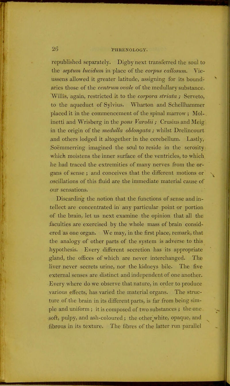 republished separately. Digby next transferred the soul to the septum lucidum in place of the corpus callosum. Vie- ussens allowed it greater latitude, assigning for its bound- aries those of the centrum ovale of the medullary substance. Willis, again, restricted it to the corpora striata ; Serveto, to the aqueduct of Sylvius. Wharton and Schellhammer placed it in the commencement of the spinal marrow; Mol- inetti and Wrisberg in the pons Varolii ; Crusius and Meig in the origin of the medulla oblongata ; whilst Drelincourt and others lodged it altogether in the cerebellum. Lastly, Soemmerring imagined the sOul to reside in the serosity which moistens the inner surface of the ventricles, to which he had traced the extremities of many nerves from the or- gans of sense ; and conceives that the different motions or oscillations of this fluid are the immediate material cause of our sensations. Discarding the notion that the functions of sense and in- tellect are concentrated in any particular point or portion of the brain, let us next examine the opinion that all the faculties are exercised by the whole mass of brain consid- ered as one organ. We may, in the first place, remark, that the analogy of other parts of the system is adverse to this hypothesis. Every different secretion has its appropriate gland, the offices of which are never interchanged. The liver never secrets urine, nor the kidneys bile. The five external senses are distinct and independent of one another. Every where do we observe that nature, in order to produce various effects, has varied the material organs. The struc- ture of the brain in its different parts, is far from being sim- ple and uniform ; it is composed of two substances; the one soft, pulpy, and ash-coloured; the otiier_white, opaque, and fibrous in its texture. The fibres of the latter run parallel