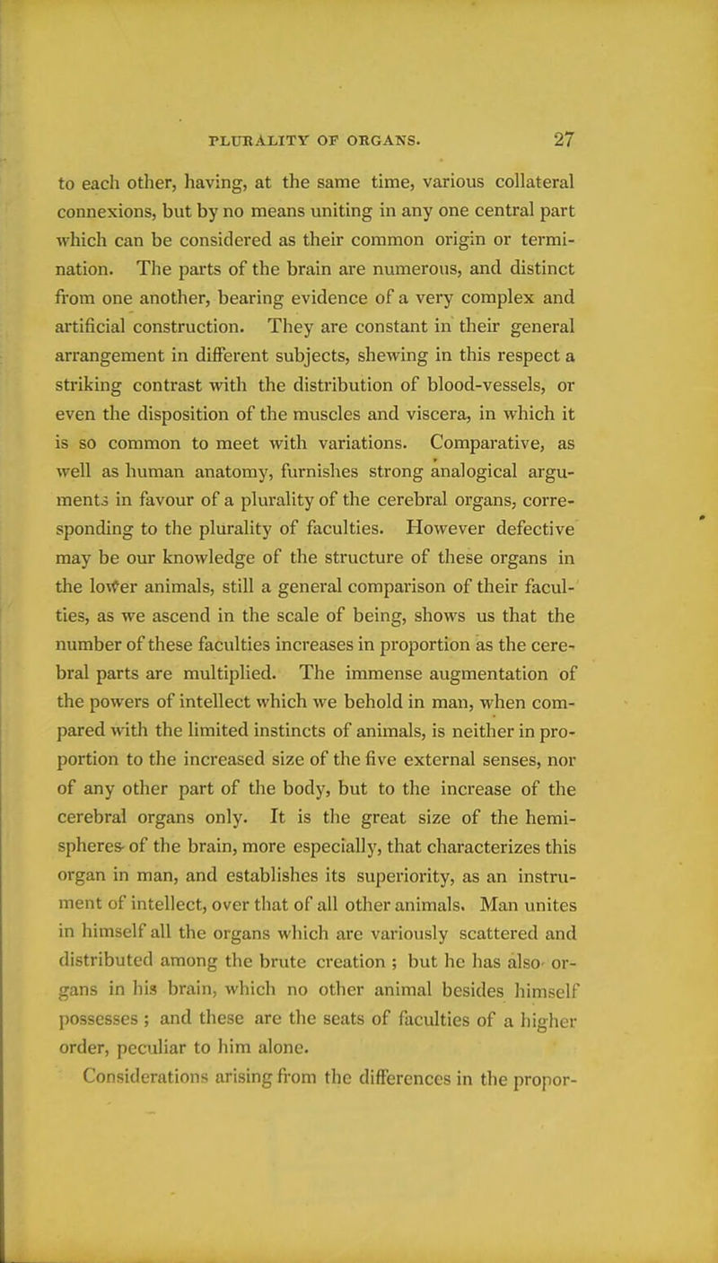 to each other, having, at the same time, various collateral connexions, but by no means uniting in any one central part which can be considei'ed as their common origin or termi- nation. The parts of the brain are numerous, and distinct fi'om one another, bearing evidence of a very complex and artificial construction. They are constant in their general arrangement in different subjects, shewing in this respect a striking contrast vidth the distribution of blood-vessels, or even the disposition of the muscles and viscera, in which it is so common to meet with variations. Comparative, as well as human anatomy, furnishes strong analogical argu- ments in favour of a plurality of the cerebral organs, corre- sponding to the plurality of faculties. However defective may be our knowledge of the structure of these organs in the Io\^er animals, still a general comparison of their facul- ties, as we ascend in the scale of being, shows us that the number of these faculties increases in proportion as the cere- bral parts are multiplied. The immense augmentation of the powers of intellect which we behold in man, when com- pared with the limited instincts of animals, is neither in pro- portion to the increased size of the five external senses, nor of any other part of the body, but to the increase of the cerebral organs only. It is the great size of the hemi- spheres- of the brain, more especially, that characterizes this organ in man, and establishes its superiority, as an instru- ment of intellect, over that of all other animals. Man unites in himself all the organs which are variously scattered and distributed among the brute creation ; but he has also- or- gans in his brain, which no other animal besides himself possesses ; and these are the seats of faculties of a higher order, peculiar to him alone. Considerations arising from the differences in the proper-