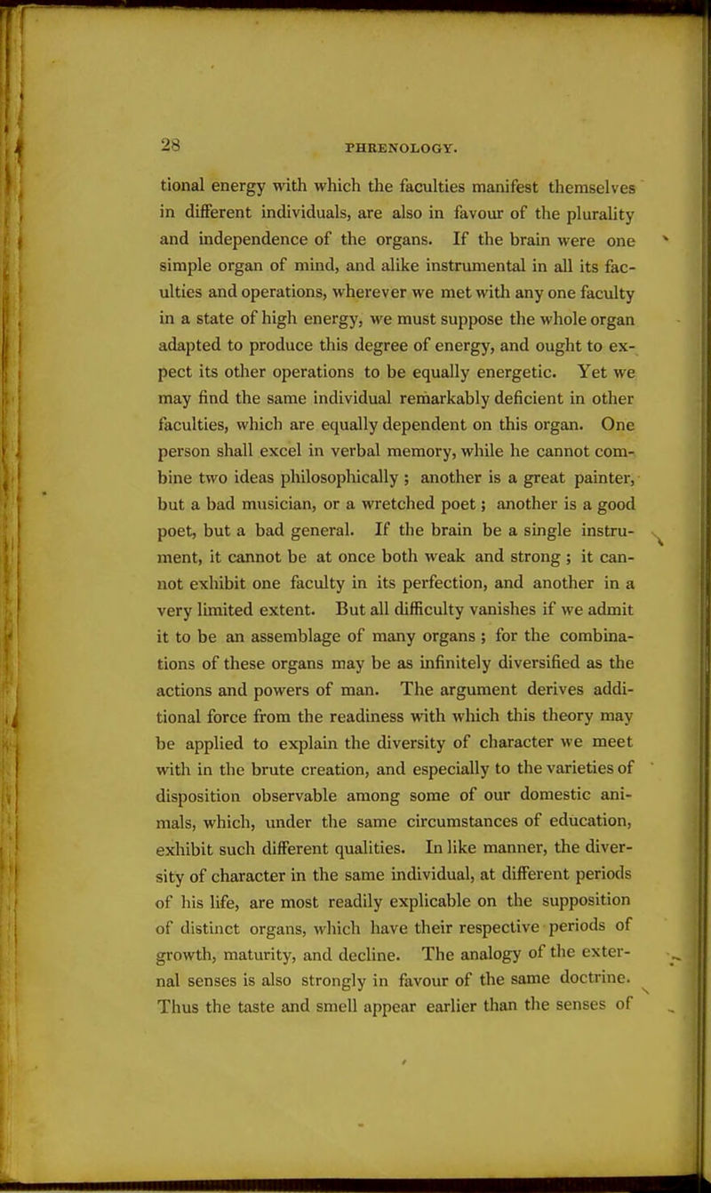 tional energy with which the faculties manifest themselves in different individuals, are also in favour of the plurality and independence of the organs. If the brain were one simple organ of mind, and alike instrumental in all its fac- ulties and operations, wherever we met with any one faculty in a state of high energy, we must suppose the whole organ adapted to produce this degree of energy, and ought to ex- pect its other operations to be equally energetic. Yet we may find the same individual remarkably deficient in other faculties, which are equally dependent on this organ. One person shall excel in verbal memory, while he cannot com- bine two ideas philosophically ; another is a great painter, but a bad musician, or a wretched poet; another is a good poet, but a bad general. If the brain be a single instru- ment, it cannot be at once both weak and strong ; it can- not exhibit one faculty in its perfection, and another in a very limited extent. But all difficulty vanishes if we admit it to be an assemblage of many organs ; for the combina- tions of these organs may be as infinitely diversified as the actions and powers of man. The argument derives addi- tional force from the readiness with wliich this theory may be applied to explain the diversity of character we meet with in the brute creation, and especially to the varieties of disposition observable among some of our domestic ani- mals, which, under the same circumstances of education, exhibit such different qualities. In like manner, the diver- sity of character in the same individual, at different periods of his life, are most readily explicable on the supposition of distinct organs, which have their respective periods of growth, maturity, and decline. The analogy of the exter- nal senses is also strongly in favour of the same doctrine. Thus the taste and smell appear earlier than the senses of