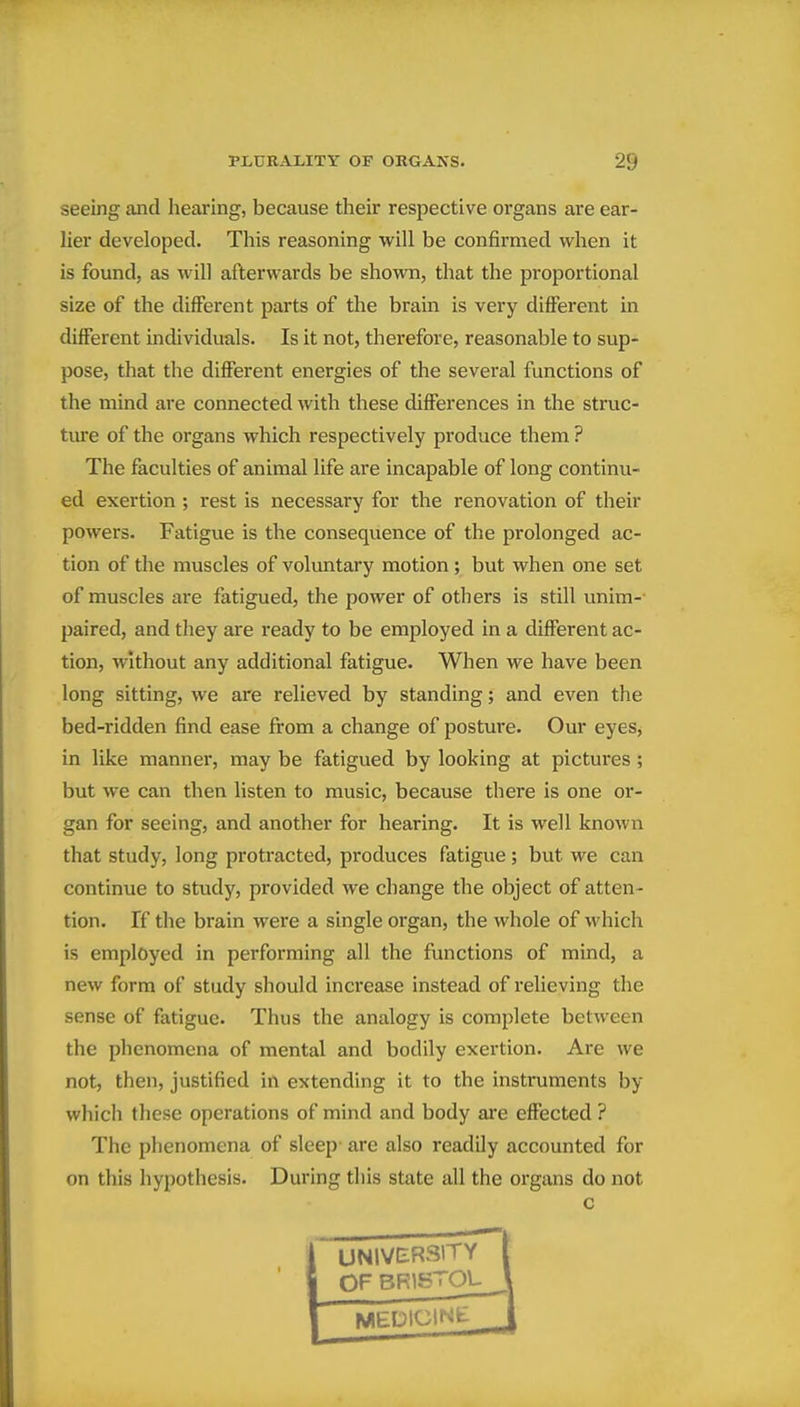 seeing and hearing, because their respective organs are ear- her developed. This reasoning will be confirmed when it is found, as will afterwards be shown, that the proportional size of the different parts of the brain is very different in different individuals. Is it not, therefore, reasonable to sup- pose, that the different energies of the several functions of the mind are connected with these differences in the struc- tm'e of the organs which respectively produce them ? The faculties of animal life are incapable of long continu- ed exertion ; rest is necessary for the renovation of their powers. Fatigue is the consequence of the prolonged ac- tion of the muscles of voluntary motion ; but when one set of muscles are fatigued, the power of others is still unim-- paired, and they are ready to be employed in a different ac- tion, without any additional fatigue. When we have been long sitting, we are relieved by standing; and even the bed-ridden find ease from a change of posture. Our eyes, in like manner, may be fatigued by looking at pictures; but we can then listen to music, because there is one or- gan for seeing, and another for hearing. It is well known that study, long protracted, produces fatigue; but we can continue to study, provided we change the object of atten- tion. If the brain were a single organ, the whole of which is employed in performing all the functions of mind, a new form of study should increase instead of relieving the sense of fatigue. Thus the analogy is complete between the phenomena of mental and bodily exertion. Are we not, then, justified in extending it to the instruments by which these operations of mind and body are effected ? The phenomena of sleep- are also readily accounted for on this hypothesis. During this state all the organs do not