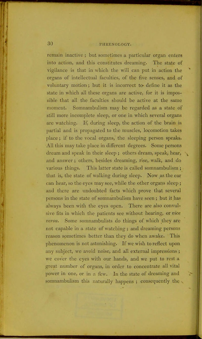 remain inactive ; but sometimes a particular organ enters into action, and this constitutes dreaming. The state of vigilance is that in which the will can put in action the organs of intellectual faculties, of the five senses, and of voluntary motion; but it is incorrect to- define it as the state in which all these organs are active, for it is impos- sible that all the faculties should be active at the same moment. Somnambulism may be regarded as a state of still more incomplete sleep, or one in which several organs are watching. If, during sleep, the action of the brain is partial and is propagated to the muscles, locomotion takes place; if to the vocal organs, the sleeping person speaks. All this may take place in different degrees. Some persons dream and speak in their sleep ; others dream, speak, hear, and answer ; others, besides dreaming, rise, walk, and do various things. This latter state is called somnambulism ; that is, the state of walking during sleep. Now as the ear can hear, so the eyes may see, while the other organs sleep; and there are imdoubted facts which prove that several persons in the state of somnambulism have seen ; but it has always been with the eyes open. There are also convul- sive fits in which the patients see without hearing, or vice versa. Some somnambulists do things of which they are not capable in a state of watching ; and dreaming persons reason sometimes better than they do when awake. This phenomenon is not astonishing. If we wish to reflect upon any subject, we avoid noise, and all external impressions ; we cover the eyes with our hands, and we put to rest a great number of organs, in order to concentrate all vital power in one, or in a few. In the state of di-eaming and somnambulism this naturally happens ; consequently tlic v