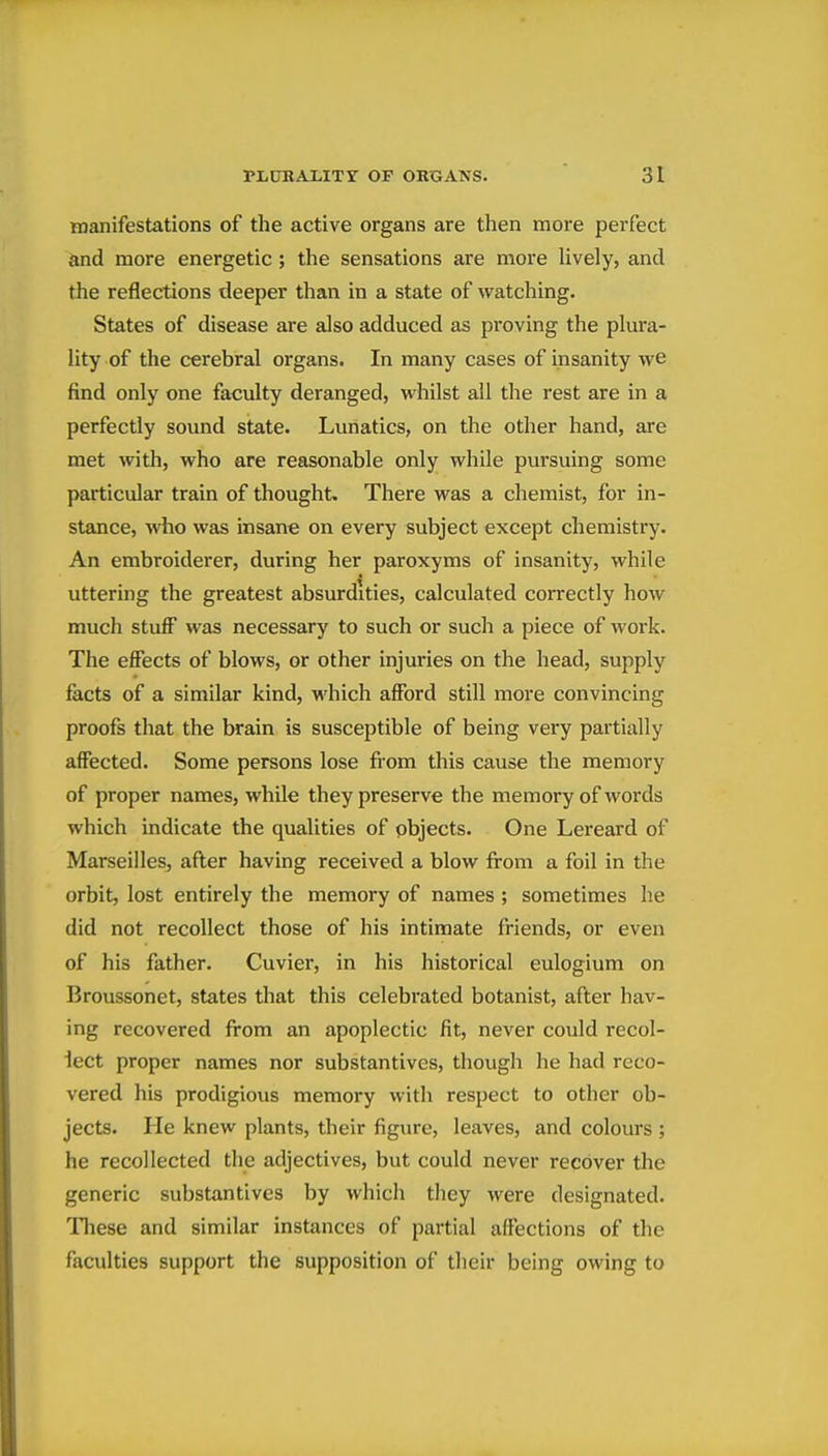 manifestations of the active organs are then more perfect and more energetic; the sensations are more hvely, and the reflections deeper than in a state of watching. States of disease are also adduced as proving the plura- lity of the cerebral organs. In many cases of insanity we find only one faculty deranged, whilst all the rest are in a perfectly sound state. Lunatics, on the other hand, are met with, who are reasonable only while pursuing some particular train of thought. There was a chemist, for in- stance, who was insane on every subject except chemistry. An embroiderer, during her paroxyms of insanity, while uttering the greatest absurdities, calculated correctly how much stuff was necessary to such or such a piece of work. The effects of blows, or other injuries on the head, supply facts of a similar kind, which afford still more convincing proofs that the brain is susceptible of being very partially affected. Some persons lose fiom this cause the memory of proper names, while they preserve the memory of words which indicate the qualities of objects. One Lereard of Marseilles, after having received a blow from a foil in the orbit, lost entirely the memory of names ; sometimes he did not recollect those of his intimate friends, or even of his father. Cuviei', in his historical eulogium on Broussonet, states that this celebrated botanist, after hav- ing recovered from an apoplectic fit, never could recol- lect proper names nor substantives, though he had reco- vered his prodigious memory with respect to other ob- jects. He knew plants, their figure, leaves, and colours ; he recollected the adjectives, but could never recover the generic substantives by which they were designated. These and similar instances of partial affections of the faculties support the supposition of their being owing to