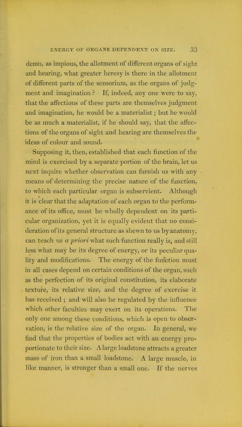 demn, as impious, the allotment of different organs of sight and hearing, what greater heresy is there in the allotment of different parts of the sensorium, as the organs of judg- ment and imagination ? If, indeed, any one were to say, that the affections of these parts are themselves judgment and imagination, he would be a materialist; but he would be as much a materialist, if he should say, that the affec- tions of the organs of sight and hearing are themselves the ideas of colour and sound. Supposing it, then, established that each function of the mind is exercised by a separate portion of the brain, let us next inquire whether observation can furnish us with any means of determining the precise nature of the function, to which each particular organ is subservient. Although it is clear that the adaptation of each organ to the perform- ance of its office, must be wholly dependent on its parti- cular organization, yet it is equally evident that no consi- deration of its general structure as shewn to us by anatomy, can teach us a priori what such function really is, and still less what may be its degree of energy, or its peculiar qua- lity and modifications. The energy of the function must in all cases depend on certain conditions of the organ, such as the perfection of its original constitution, its elaborate texture, its relative size, and the degree of exercise it has received ; and will also be regulated by the influence which other faculties may exert on its operations. The only one among these conditions, which is open to obser- vation, is the relative size of the organ. In general, we find that the properties of bodies act with an energy pro- portionate to their size. A large loadstone attracts a greater mass of iron than a small loadstone. A large muscle, in like manner, is stronger than a small one. If the nerves