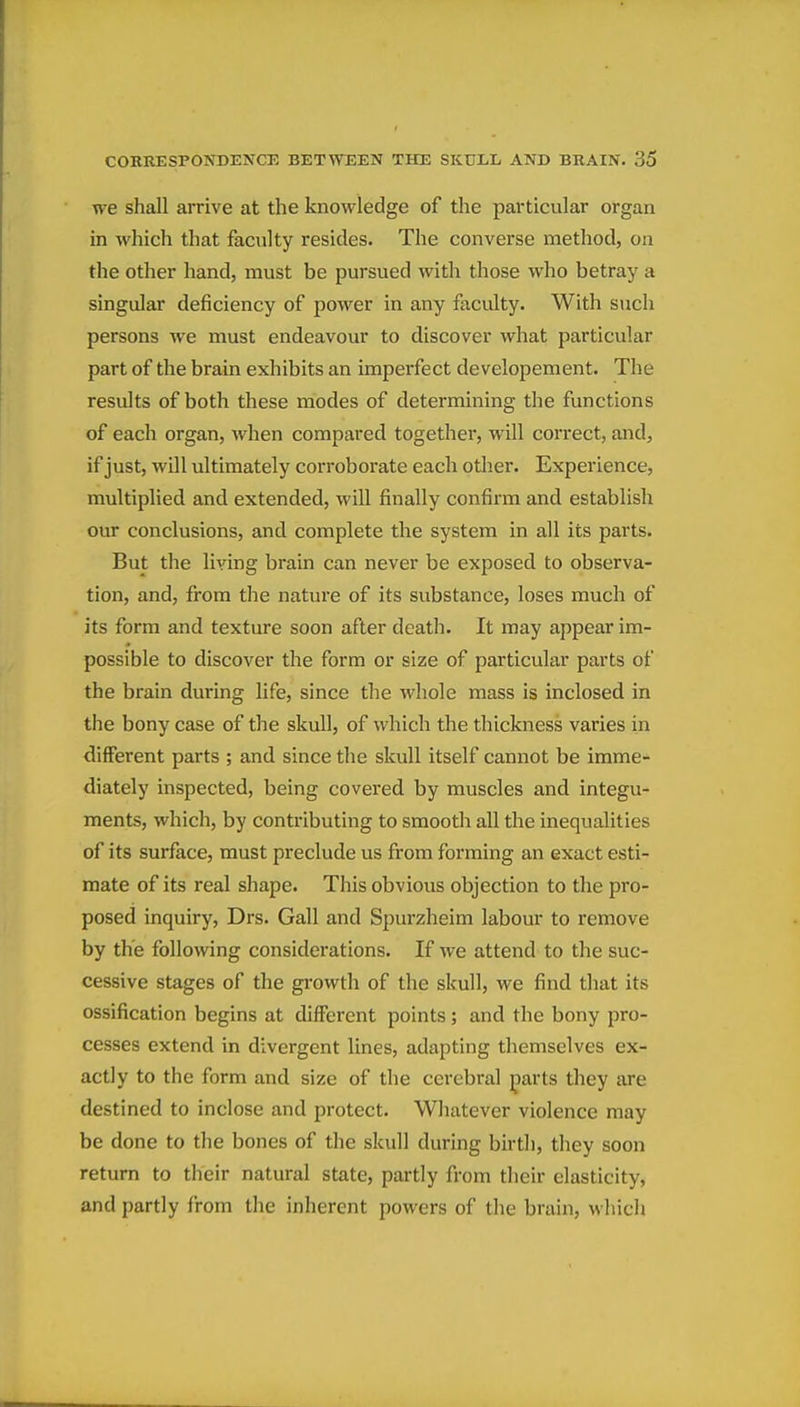 we shall arrive at the knowledge of the particular organ in which that faculty resides. The converse method, on the other hand, must be pursued with those who betray a singular deficiency of power in any faculty. With such persons we must endeavour to discover what particular part of the brain exhibits an imperfect developement. The results of both these modes of determining the functions of each organ, when compared together, will correct, and, if just, will ultimately corroborate each otlier. Experience, multiplied and extended, will finally confirm and establish our conclusions, and complete the system in all its parts. But the living brain can never be exposed to observa- tion, and, from the nature of its substance, loses much of its form and texture soon after death. It may appear im- possible to discover the form or size of particular parts of the brain during life, since the whole mass is inclosed in the bony case of the skull, of which the thickness varies in different parts ; and since the skull itself cannot be imme- diately inspected, being covered by muscles and integu- ments, which, by contributing to smooth all the inequalities of its surface, must preclude us from forming an exact esti- mate of its real shape. This obvious objection to the pro- posed inquiry, Drs. Gall and Spurzheim labour to remove by the following considerations. If we attend to the suc- cessive stages of the growth of the skull, we find that its ossification begins at different points; and the bony pro- cesses extend in divergent lines, adapting themselves ex- actly to the form and size of the cerebral parts they are destined to inclose and protect. Whatever violence may be done to the bones of the skull during birth, they soon return to their natural state, partly from their elasticity, and partly from the inherent powers of the brain, which