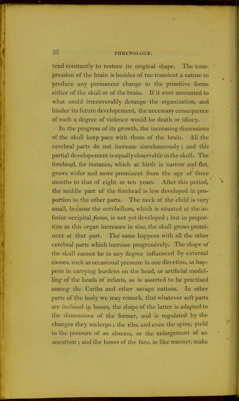 tend constantly to restore its original shape. The com- pression of the brain is besides of too transient a nature to produce any permanent change in the primitive forms either of the skull or of the brain. If it ever amounted to what could irrecoverably derange the organization, and hinder its future developement, the necessary consequence of such a degree of violence would be death or idiocy. In the progress of its growth, the increasing dimensions of the skull keep pace with those of the brain. All the cerebral parts do not increase simultaneously ; and this partial developement is equally observable in the skull. The forehead, for instance, which at birth is narrow and flat, grows wider and more prominent from the age of three months to that of eight or ten years. Afber this period, the middle part of the forehead is less developed in pro- portion to the other parts. The neck of the child is very small, because the cerebellum, which is situated at the in- ferior occipital fosscB, is not yet developed ; but in propor- tion as this organ increases in size, the skull grows promi- nent at that part. The same happens with all the otlier cerebral parts which increase progressively. The shape of the skull cannot be in any degree influenced by external causes, such as occasional pressure in one direction, as hap- pens in carrying burdens on the head, or artificial model- ling of the heads of infants, as is asserted to be practised among the Caribs and other savage nations. In other parts of the body we may remark, that whatever soft parts are inclosed in bones, the shape of the latter is adapted to the dimensions of the former, and is regulated by the changes they undergo ; the ribs, and even the spine, yield to the pressure of an abscess, or the enlargement of an aneurism ; and the bones of the face, in like manner, make