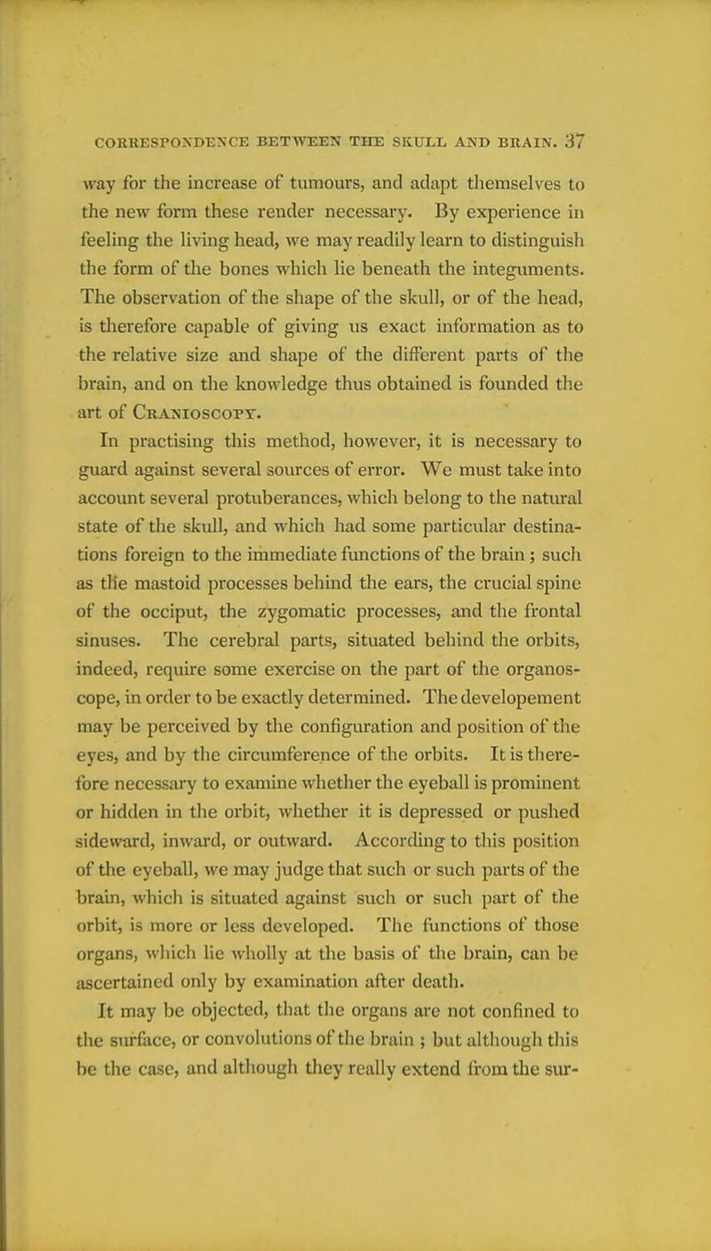 way for the increase of tumours, and adapt themselves to the new form these render necessary. By experience in feeUng the Hving head, we may readily learn to distinguish the form of the bones which lie beneath the integuments. The observation of the shape of the skull, or of the head, is therefore capable of giving us exact information as to the relative size and shape of the different parts of the brain, and on the knowledge thus obtained is founded the art of Cranioscopt. In practising this method, however, it is necessary to guard against several sources of error. We must take into account several protuberances, which belong to the natui'al state of the skull, and which had some particular destina- tions foreign to the immediate functions of the brain; such as the mastoid processes behind the ears, the crucial spine of the occiput, the zygomatic processes, and the frontal sinuses. The cerebral parts, situated behind the orbits, indeed, require some exercise on the part of the organos- cope, in order to be exactly determined. The developement may be perceived by the configuration and position of the eyes, and by the circumference of the orbits. It is there- fore necessary to examine whether the eyeball is prominent or hidden in the orbit, whether it is depressed or pushed sideward, inward, or outward. According to this position of the eyeball, we may judge that such or such parts of the brain, which is situated against such or such part of the orbit, is more or less developed. The functions of those organs, which lie wholly at the basis of the brain, can be ascertained only by examination after death. It may be objected, that the organs are not confined to the surface, or convolutions of the brain ; but although this be the case, and although they really extend from the sur-