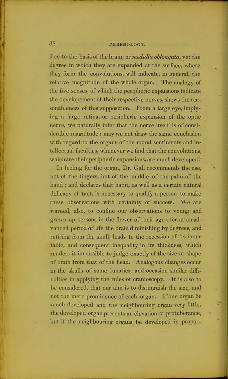 face to the basis of the brain, or medulla oblongata, yet the degree in which they are expanded at the surface, where they form the convolutions, will indicate, in general, the relative magnitude of the whole organ. The analogy of the five senses, of which the peripheric expansions indicate the developement of their respective nerves, shews the rea- sonableness of this supposition. From a large eye, imply- ing a large retina, or peripheric expansion of the optic nerve, we naturally infer that the nerve itself is of consi- derable magnitude: may we not draw the same conclusion with regard to the organs of the moral sentiments and in- tellectual faculties, whenever we find that the convolutions, which are their peripheric expansions, are much developed ? In feeling for the organ. Dr. Gall recommends the use, not of the fingers, but of the middle of the palm of the hand ; and declares that habit, as well as a certain natural delicacy of tact, is necessary to qualify a person to make these observations with certainty of success. We are warned, also, to confine our observations to young and grown-up persons in the flower of their age ; for at an ad- vanced period of life the brain diminishing by degrees, and retiring from the skull, leads to the recession of its- inner table, and consequent inequality in its thickness, which renders it impossible to judge exactly of the size or shape of brain from that of the head. Analogous changes occur in the skulls of some lunatics, and occasion similar diffi- culties in applying the rules of cranioscopy. It is also to be considered, that our aim is to distinguish the size, and not the mere prominence of each organ. If one organ be much developed and the neighbouring organ very little, the developed organ presents an elevation or protuberance, but if the neighbouring organs _ be developed in proper-