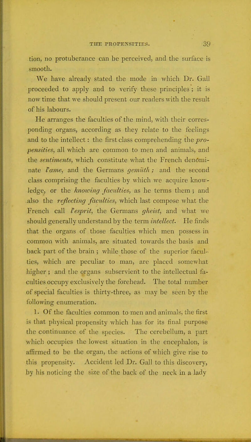 tion, no protuberance can be perceived, and tlie surface is smooth. We have already stated the mode in which Dr. Gall proceeded to apply and to verify these principles ; it is now time that we should present our readers with the result of his labours. He arranges the faculties of the mind, with their corres- ponding organs, according as they relate to the feelings and to the intellect: the first class comprehending the pro- pensities, all which are common to men and animals, and the sentiments, which constitute what the French denomi- nate Vame, and the Germans gemiith; and the second class comprising the faculties by which we acquire know- ledge, or the knoxoing faculties, as he terms them; and also the reflecting faculties, which last compose what the French call Fesprit, the Germans gheist, and what we should generally understand by the term intellect. He finds that the organs of those faculties which men possess in common with animals, are situated towards the basis and back part of the brain ; while those of the superior facul- ties, which are peculiar to man, are placed somewhat Jiigher ; and the organs subservient to the intellectual fa- culties occupy exclusively the forehead. The total number of special faculties is thirty-three, as may be seen by the following enumeration. 1. Of the faculties common to men and animals, the first is that physical propensity which has for its final purpose the continuance of the species. The cerebellum, a part which occupies the lowest situation in the encephalon, is affirmed to be the organ, the actions of which give rise to this propensity. Accident led Dr. Gall to this discovery, by his noticing the size of the back of the neck in a lady