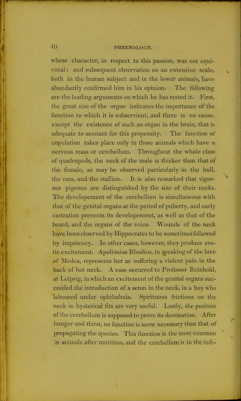 whose cliaracter, in respect to this passion, was not equi- vocal : and subsequent observation on an extensive scale, both in the human subject and in the lower animals, have abundantly confirmed him in his opinion. The following are the leading arguments on which he has rested it. First, the great size of the organ indicates the importance of the function to which it is subservient, and there is no cause, except the existence of such an organ in the brain, that is adequate to account for this propensity. The function of copulation takes place only in those animals which have a nervous mass or cerebellum. Throughout the whole class of quadrupeds, the neck of the male is thicker than that of the female, as may be observed particularly in the bull, the ram, and the stallion. It is also remarked that vigor- ous pigeons are distinguished by the size of their necks. The developeraent of the cerebellum is simultaneous with that of the genital organs at the period of puberty, and early castration prevents its developement, as well as that of the beard, and the organs of the voice. Wounds of the neck have been observed by Hippoci'ates to be sometimes followed by impotency. In other cases, however, they produce ero- tic excitement. Apollonius Rhodius, in speaking of the love of Medea, represents her as suffering a violent pain in the back of her neck. A case occurred to Professor Reinhold, at Leipsig, in which an excitement of the genital organs suc- ceeded the introduction of a seton in the neck, in a boy who laboured under ophthalmia. Spirituous frictions on the neck in hysterical fits are very useful. Lastly, the position of the cerebellum is supposed to prove its destination. After hunger and thirst, no function is more necessary than that of propagating the species. This function is the most common in animals after nutrition, and the cerebellum is in theinfe-