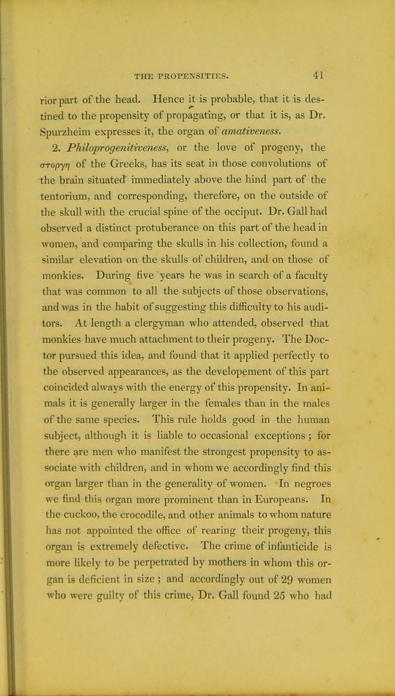 rior part of the head. Hence it is probable, that it is des- tined to the propensity of propagating, or that it is, as Dr. Spurzheim expresses it, the organ of amativeness. 2. Philoprogenitiveness, or the love of progeny, the (TTopyr] of the Greeks, has its seat in those convolutions of the brain situated immediately above the hind part of the tentorium, and corresponding, therefore, on the outside of the skull with the crucial spine of the occiput. Dr. Gall had observed a distinct protuberance on this part of the head in women, and comparing the skulls in his collection, found a similar elevation on the skulls of children, and on those of monkies. During five years he was in search of a faculty that was common to all the subjects of those observations, and was in the habit of suggesting this difficulty to his audi- tors. At length a clergyman who attended, observed that monkies have much attachment to their progeny. The Doc- tor pursued this idea, and found that it applied perfectly to the observed appearances, as the developement of this part coincided always with the energy of this propensity. In ani- mals it is generally larger in the females than in the males of the same species. This rule holds good in the human subject, although it is liable to occasional exceptions ; for there are men who manifest the strongest propensity to as- sociate with children, and in whom we accordingly find this organ larger than in the generality of women. In negroes we find this organ more prominent than in Europeans. In the cuckoo, the crocodile, and other animals to whom nature has not appointed the office of rearing their progeny, this organ is extremely defective. The crime of infanticide is more likely to be perpetrated by mothers in whom this or- gan is deficient in size ; and accordingly out of 29 women who were guilty of this crime, Dr. Gall found 25 who had