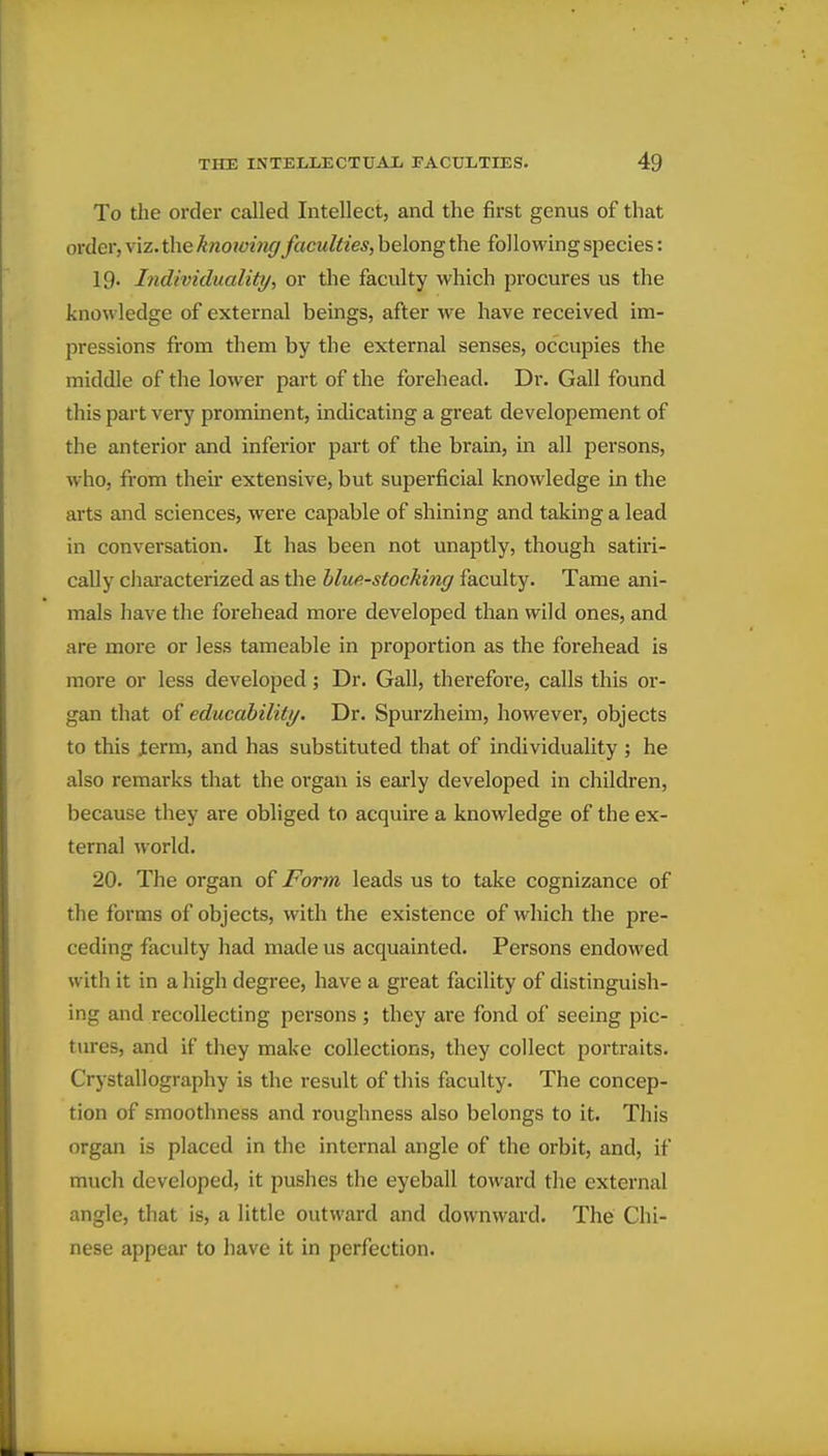 To the order called Intellect, and the first genus of that order, viz. the knowing faculties, belong the following species: 19. Individuality., or the faculty which procures us the knowledge of external beings, after we have received im- pressions from them by the external senses, occupies the middle of the lower part of the forehead. Dr. Gall found this part very prominent, indicating a great developement of the anterior and inferior part of the brain, in all persons, who, from their extensive, but superficial knowledge in the arts and sciences, were capable of shining and taking a lead in conversation. It has been not unaptly, though satiri- cally characterized as the hluf.-stocking faculty. Tame ani- mals have the forehead more developed than wild ones, and are more or less tameable in proportion as the forehead is more or less developed; Dr. Gall, therefore, calls this or- gan that of educabiliti/. Dr. Spurzheim, however, objects to this J:erm, and has substituted that of individuality ; he also remarks that the organ is early developed in children, because they are obliged to acquire a knowledge of the ex- ternal world. 20. The organ of Form leads us to take cognizance of the forms of objects, with the existence of which the pre- ceding faculty had made us acquainted. Persons endowed with it in a high degree, have a great facility of distinguish- ing and recollecting persons ; they are fond of seeing pic- tures, and if they make collections, they collect portraits. Crystallography is the result of this faculty. The concep- tion of smoothness and roughness also belongs to it. This organ is placed in the internal angle of the orbit, and, if much developed, it pushes the eyeball toward the external angle, that is, a little outward and downward. The Chi- nese appear to have it in perfection.