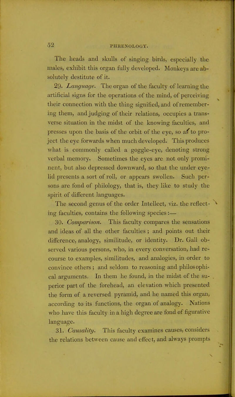 The heads and skulls of singing birds, especially the males, exliibit this organ fully developed. Monkeys are ab- solutely destitute of it. 29. Language. The organ of the faculty of learning the artificial signs for the operations of the mind, of perceiving their connection with the thing signified, and of remember- ing them, and judging of their relations, occupies a trans- verse situation in the midst of the knowing faculties, and presses upon the basis of the orbit of the eye, so a^' to pro- ject the eye forwards when much developed. This produces what is commonly called a goggle-eye, denoting strong verbal memory. Sometimes the eyes are not only promi- nent, but also depressed downward, so that tlie under eye- lid presents a sort of roll, or appears swollen. Such per- sons are fond of pliilology, that is, they like to study the spirit of difierent languages. The second genus of the order Intellect, viz. the reflect- ^ ing faculties, contains the following species:— 30. Comparison. This faculty compares the sensations and ideas of all the other faculties; and points out tlieir difference, analogy, similitude, or identity. Dr. Gall ob- served various persons, who, in every conversation, had re- course to examples, similitudes, and analogies, in order to convince others ; and seldom to reasoning and philosophi- cal arguments- In them he found, in the midst of the su- perior part of the forehead, an elevation which presented the form of a reversed pyramid, and he named this organ, according to its functions, the organ of analogy. Nations who have this faculty in a high degree are fond of figurative language. 31. Causality. This faculty examines causes, considers the relations between cause and eflect, and always prompts s