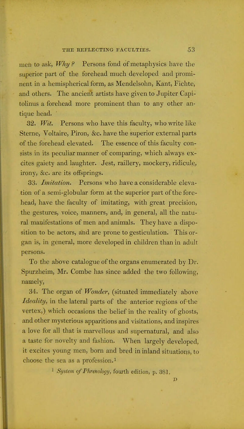 men to ask, W/iy ? Persons fond of metaphysics have the superior part of the forehead much developed and promi- nent in a liemispherical form, as Mendelsohn, Kant, Fichte, and others. The ancient artists have given to Jupiter Capi- tolinus a forehead more prominent than to any other an- tique head. 32. Wit. Persons who have this faculty, who write like Sterne, Voltaire, Piron, &c. have the superior external parts of the forehead elevated. The essence of this faculty con- sists in its peculiar manner of comparing, which always ex- cites gaiety and laughter. Jest, raillery, mockery, ridicule,, irony, &c. are its offsprings. 33. Imitation. Persons who have a considerable eleva- tion of a semi-globular form at the superior part of the fore- head, have the faculty of imitating, with great precision, the gestures, voice, manners, and, in general, all the natu- ral manifestations of men and animals. They have a dispo- sition to be actors, aYid are prone to gesticulation. This or- gan is, in general, more developed in children than in adult persons. To the above catalogue of the organs enumerated by Dr. Spurzheim, Mr. Combe has since added the two following, namely, 34. The organ of Wonder, (situated immediately above Ideality, in the lateral parts of the anterior regions of the vertex,) which occasions the belief in the reality of ghosts, and other mysterious apparitions and visitations, and inspires a love for all that is marvellous and supernatural, and also a taste for novelty and fashion. When largely developed, it excites young men, born and bred in inland sitiiations, to choose the sea as a profession.^ ' Syslem of Phrenology, fourth edition, p. .381,