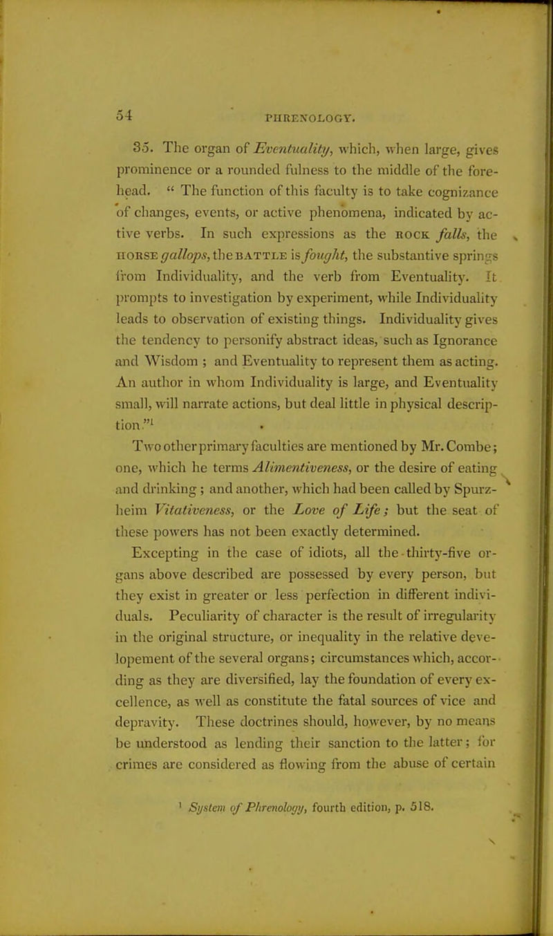35. The organ of Eventuality, which, when large, gives prominence or a rounded fulness to the middle of the fore- head.  The function of this faculty is to take cognizance of changes, events, or active phenomena, indicated by ac- tive verbs. In such expressions as the book falls, the HORSE <7C!//qp,y, the BATTLE is fought, the substantive springs irom Individuality, and the verb from Eventuality. It prompts to investigation by experiment, while Individuality leads to observation of existing things. Individuality gives the tendency to personify abstract ideas, such as Ignorance and Wisdom ; and Eventuality to represent them as acting. An author in whom Individuality is large, and Eventuality small, will narrate actions, but deal little in physical descrip- tion.' Two other primary faculties are mentioned by Mr. Combe; one, which he terms Alimentiveness, or the desire of eating and drinking; and another, which had been called by Spurz- heim Vitativeness, or the Love of Life; but the seat of these powers has not been exactly determined. Excepting in the case of idiots, all the thirt3'-five or- gans above described are possessed by every person, but they exist in greater or less perfection in different indivi- duals. Peculiarity of character is the result of irregularity in the original structure, or inequality in the relative deve- lopement of the several organs; circumstances which, accor- ding as they are diversified, lay the foundation of every ex- cellence, as well as constitute the fatal sources of \ace and depravity. These doctrines should, however, by no means be understood as lending their sanction to the latter; for crimes are considered as flowing from tlie abuse of certain
