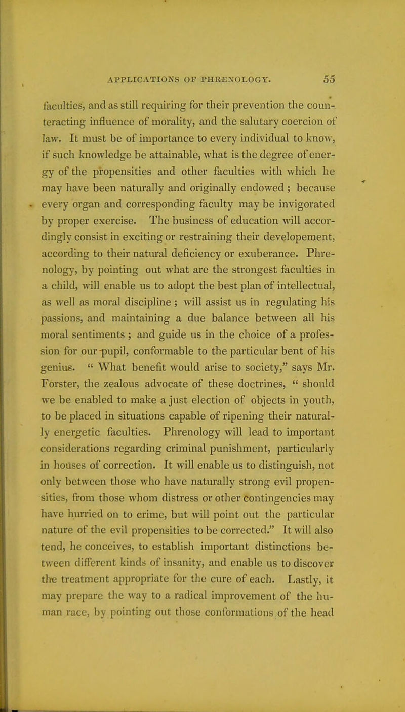 faculties, and as still requiring for their prevention the coun- teracting influence of morality, and the salutary coercion of law. It must be of importance to every individual to know, if such knowledge be attainable, what is the degree of ener- gy of the propensities and other faculties with which he may have been naturally and originally endowed ; because . every organ and corresponding faculty may be invigorated by proper exercise. The business of education will accor- dingly consist in exciting or restraining their developeraent, according to their natwal deficiency or exuberance. Phre- nology, by pointing out what are the strongest faculties in a child, will enable us to adopt the best plan of intellectual, as well as moral discipline ; will assist us in regulating his passions, and maintaining a due balance between all his moral sentiments ; and guide us in the choice of a profes- sion for our-pupil, conformable to the particular bent of his genius.  What benefit would arise to society, says Mr. Forster, the zealous advocate of these doctrines,  should we be enabled to make a just election of objects in youth, to be placed in situations capable of ripening their natural- ly energetic faculties. Phrenology will lead to important considerations regarding criminal punishment, particularly in houses of correction. It will enable us to distinguish, not only between those who have naturally strong evil propen- sities, from those whom distress or other contingencies may have hurried on to crime, but will point out the particular nature of the evil propensities to be corrected. It will also tend, he conceives, to establish important distinctions be- tween different kinds of insanity, and enable us to discover the treatment appropriate for the cure of each. Lastly, it may prepare the way to a radical improvement of the hu- man race, by pointing out those conformations of the head