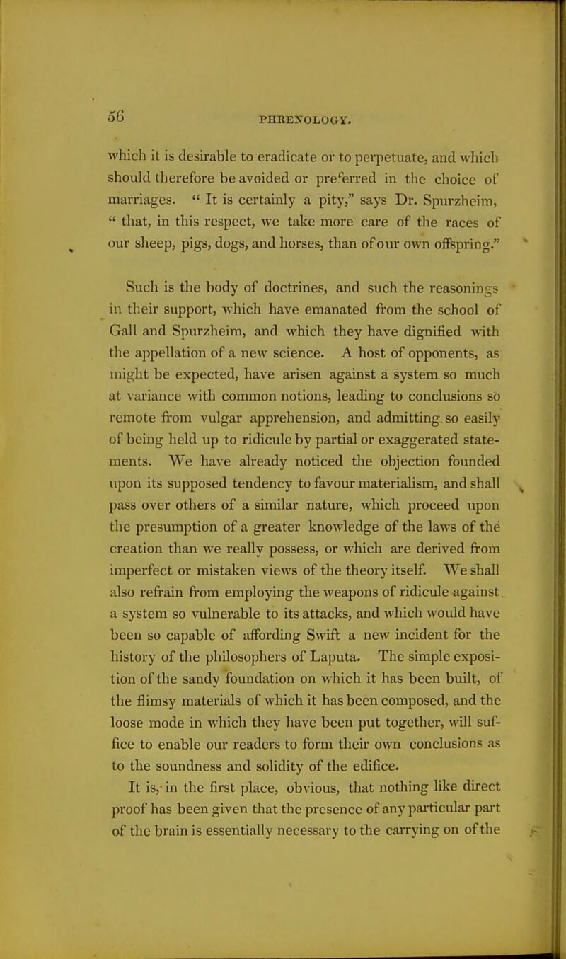 which it is desirable to eradicate or to perpetuate, and which should therefore be avoided or pre%Ted in the choice of marriages.  It is certainly a pity, says Dr. Spurzheim,  that, in this respect, we take more care of the races of our sheep, pigs, dogs, and horses, than of our own ofiFspring. Such is the body of doctrines, and such the reasonings in their support, which have emanated from the school of Gall and Spurzheim, and which they have dignified with the appellation of a new science. A host of opponents, as might be expected, have arisen against a system so much at variance with common notions, leading to conclusions so remote from vulgar apprehension, and admitting so easily of being held up to ridicule by partial or exaggerated state- ments. We have already noticed the objection founded upon its supposed tendency to favour materialism, and shall pass over others of a similar nature, which proceed upon the presumption of a greater knowledge of the laws of the creation than we really possess, or which are derived from imperfect or mistaken views of the theory itself. We shall also refrain from employing the weapons of ridicule against a system so vulnerable to its attacks, and which would have been so capable of affording Swift a new incident for the history of the philosophers of Laputa. The simple exposi- tion of the sandy foundation on which it has been built, of the flimsy materials of which it has been composed, and the loose mode in which they have been put together, will suf- fice to enable our readers to form their own conclusions as to the soundness and solidity of the edifice. It is,- in the first place, obvious, that nothing like direct proof has been given that the presence of any paiticular part of the brain is essentially necessary to the carrying on of the