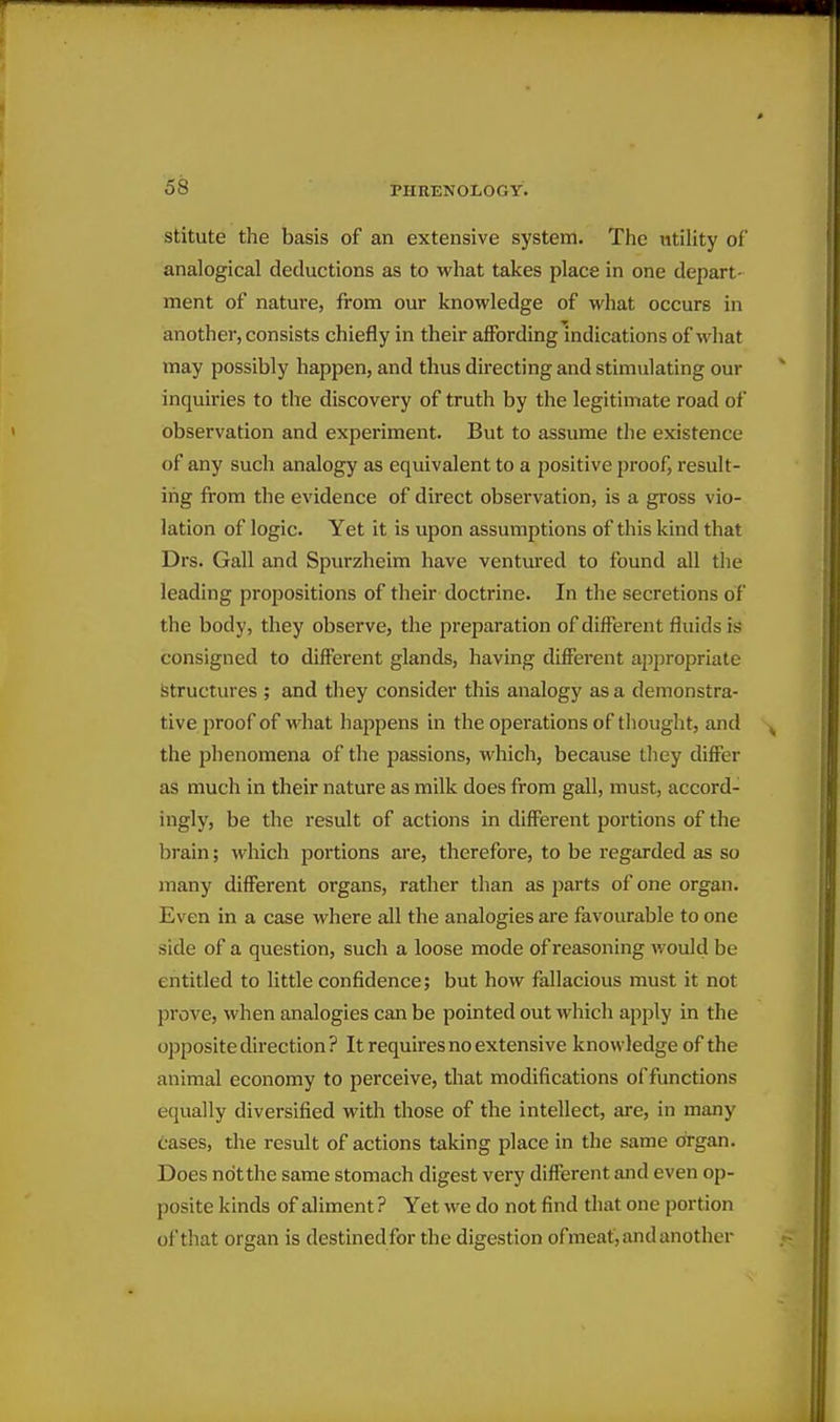 stitute the basis of an extensive system. The utility of analogical deductions as to what takes place in one depart- ment of nature, from our knowledge of what occurs in another, consists chiefly in their affording indications of what may possibly happen, and thus directing and stimulating our inquiries to the discovery of truth by the legitimate road of observation and experiment. But to assume the existence of any such analogy as equivalent to a positive proof, result- ing from the evidence of direct observation, is a gross vio- lation of logic. Yet it is upon assumptions of this kind that Drs. Gall and Spurzheim have ventured to found all the leading propositions of their doctrine. In the secretions of the body, they observe, the preparation of different fluids is consigned to different glands, having different ajopropriate Structures ; and they consider this analogy as a demonstra- tive proof of what happens in the operations of thought, and the phenomena of the passions, which, because tliey differ as much in their nature as milk does from gall, must, accord- ingly, be the result of actions in different portions of the brain; which portions are, therefore, to be regarded as so many different organs, rather than as parts of one organ. Even in a case where all the analogies are favourable to one side of a question, such a loose mode of reasoning would be entitled to little confidence; but how fallacious must it not prove, when analogies can be pointed out which apply in the opposite direction? It requires no extensive knowledge of the animal economy to perceive, that modifications offunctions equally diversified with those of the intellect, are, in many cases, the result of actions taking place in the same organ. Does not the same stomach digest very different and even op- posite kinds of aliment ? Yet we do not find that one portion of that organ is destined for the digestion ofmeat, and another