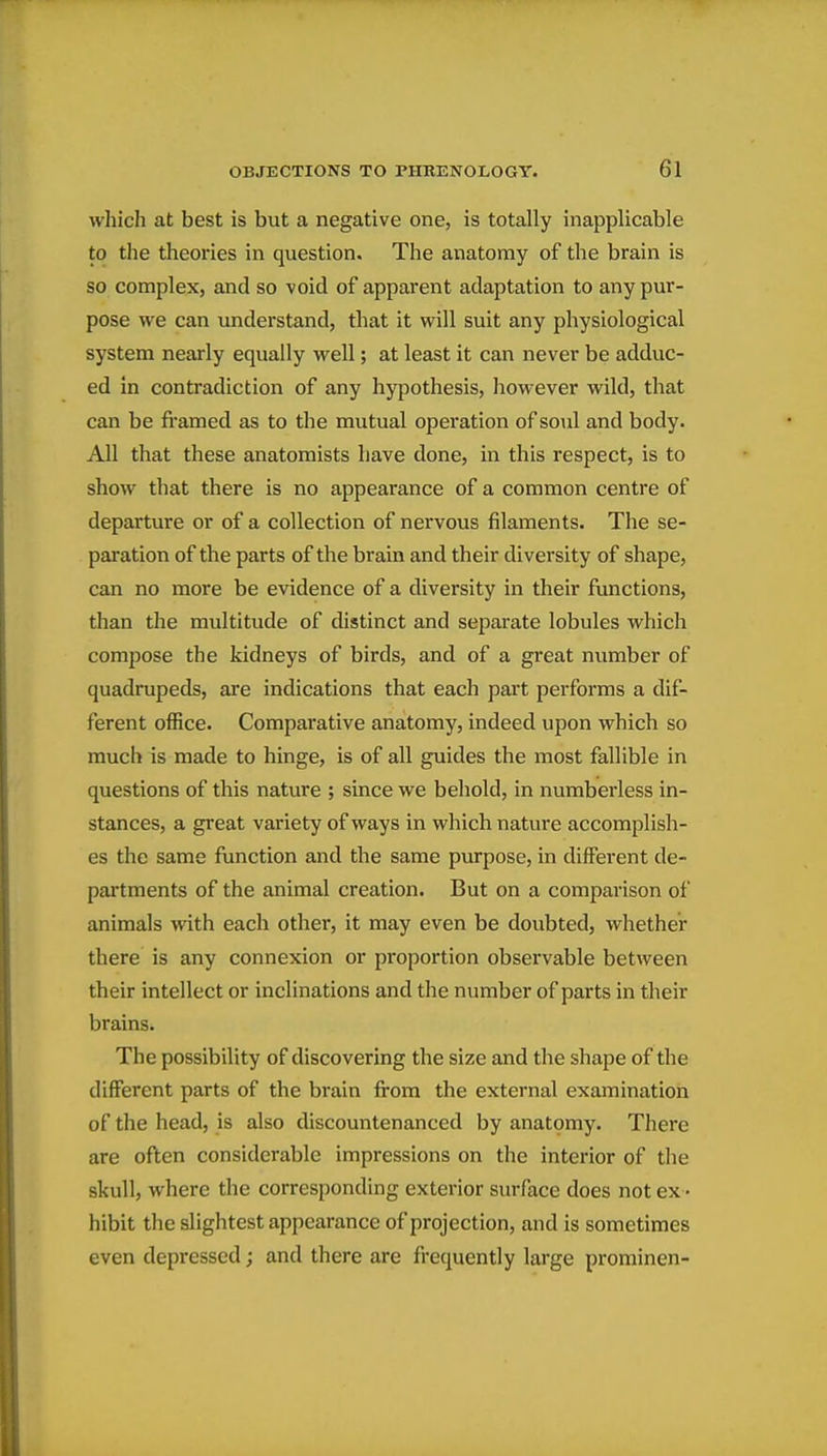 which at best is but a negative one, is totally inapplicable to the theories in question. The anatomy of the brain is so complex, and so void of apparent adaptation to any pur- pose we can understand, that it will suit any physiological system nearly equally well; at least it can never be adduc- ed in contradiction of any hypothesis, however wild, that can be fi'amed as to the mutual operation of soul and body. All that these anatomists have done, in this respect, is to show that there is no appearance of a common centre of departure or of a collection of nervous filaments. The se- paration of the parts of the brain and their diversity of shape, can no more be evidence of a diversity in their functions, than the multitude of distinct and separate lobules which compose the kidneys of birds, and of a great number of quadrupeds, are indications that each part performs a dif- ferent office. Comparative anatomy, indeed upon which so much is made to hinge, is of all guides the most fallible in questions of this nature ; since we behold, in numberless in- stances, a great variety of ways in which nature accomplish- es the same function and the same purpose, in different de- partments of the animal creation. But on a comparison of animals with each other, it may even be doubted, whether there is any connexion or proportion observable between their intellect or inclinations and the number of parts in their brains. The possibility of discovering the size and the shape of the different parts of the brain fi-om the external examination of the head, is also discountenanced by anatomy. There are oflen considerable impressions on the interior of the skull, where the corresponding exterior surface does not ex - hibit the slightest appearance of projection, and is sometimes even depressed; and there are frequently large prominen-