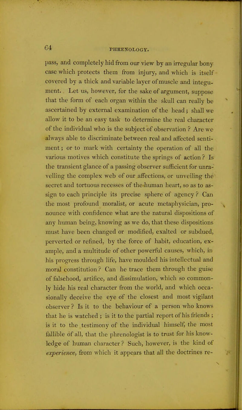 G4 pass, and completely hid from our view by an irregular bony case which protects them from injury, and which is itself covered by a thick and variable layer of muscle and integu- ment. Let us, however, for the sake of argument, suppose that the form of each organ within the skull can really be ascertained by external examination of the head; shall we allow it to be an easy task to determine the real character of the individual who is the subject of observation ? Are we always able to discriminate between real and affected senti- ment ; or to mark with certainty the operation of all the various motives which constitute the springs of action ? Is the transient glance of a passing observer sufficient for unra- velling the complex web of our affections, or unveiling the secret and tortuous recesses of the human heart, so as to as- sign to each principle its precise sphere of agency ? Can the most profound moralist, or acute metaphysician, pro- nounce with confidence what are the natural dispositions of any human being, knowing as we do, that these dispositions must have been changed or modified, exalted or subdued, perverted or refined, by the force of habit, education, ex- ample, and a multitude of other powerful causes, which, in his progress through life, have moulded his intellectual and moral constitution ? Can he trace them through the guise of falsehood, artifice, and dissimulation, which so common- ly hide his real character from the woi'ld, and which occa- sionally deceive the eye of the closest and most vigilant observer ? Is it to the behaviour of a person who knows that he is watched ; is it to the pai'tial report of his friends ; is it to the testimony of the individual himself, tlie most fallible of all, that the phrenologist is to trust for his know- ledge of human character ? Such, however, is the kind of experience, from which it appears that all the doctrines re-