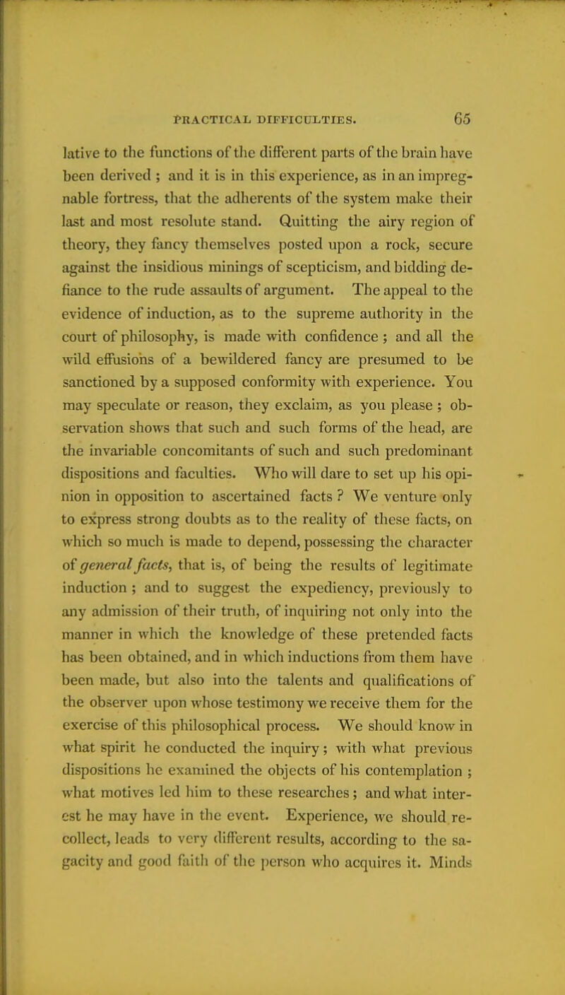 lative to the functions of the different parts of the brain have been derived ; and it is in this experience, as in an impreg- nable fortress, that the adherents of the system make their last and most resolute stand. Quitting the airy region of theory, they fancy themselves posted upon a rock, secure against the insidious minings of scepticism, and bidding de- fiance to the rude assaults of argument. The appeal to the evidence of induction, as to the supreme authority in the court of philosophy, is made with confidence ; and all the wild effusions of a bewildered fancy are presumed to be sanctioned by a supposed conformity with experience. You may speculate or reason, they exclaim, as you please ; ob- servation shows that such and such forms of the head, are the invariable concomitants of such and such predominant dispositions and faculties. Who will dare to set up his opi- nion in opposition to ascertained facts ? We venture only to express strong doubts as to the reality of these facts, on which so much is made to depend, possessing the character of general facts, that is, of being the results of legitimate induction ; and to suggest the expediency, previously to any admission of their truth, of inquiring not only into the manner in which the knowledge of these pretended facts has been obtained, and in which inductions fi-om them have been made, but also into the talents and qualifications of the observer upon whose testimony we receive them for the exercise of this philosophical process. We should know in what spirit he conducted the inquiry; with what previous dispositions he examined the objects of his contemplation ; what motives led him to these researches; and what inter- est he may have in the event. Experience, wc should re- collect, leads to very different results, according to the sa- gacity and good faith of the person who acquires it. Minds