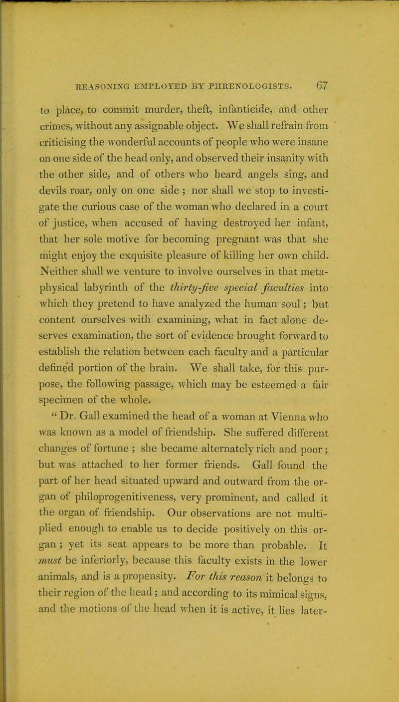 to pliice, to commit murder, theft, infanticide, and other crimes, without any assignable object. We shall refrain from criticising the wondei^ful accounts of people who were insane on one side of the head only, and observed their insanity with the other side, and of others who heard angels sing, and devils roar, only on one side ; nor shall we stop to investi- gate the curious case of the woman who declared in a court of justice, when accused of having destroyed her infant, that her sole motive for becoming pregnant was that she rhight enjoy the exquisite pleasure of killing her own child. Neither shall we venture to involve ourselves in that meta- physical labyrinth of the thirty-five special faculties into which they pretend to have analyzed the human soul; but content ourselves with examining, what in fact alone de- serves examination, the sort of evidence brouglit forward to establish the relation between each faculty and a particular defined portion of the brain. We shall take, for this pur- pose, the following passage, which may be esteemed a fair specimen of the whole.  Dr. Gall examined the head of a woman at Vienna who was knouTi as a model of friendship. She suffered different clianges of fortune ; she became alternately rich and poor; but was attached to her former friends. Gall found the part of her head situated upward and outward from the or- gan of philoprogenitiveness, very prominent, and called it the organ of friendship. Our observations are not multi- plied enough to enable us to decide positively on this or- gan ; yet its seat appears to be more than probable. It must be inferiorly, because this faculty exists in the lower animals, and is a propensity. For this reason it belongs to their region of the head; and according to its mimical signs, and the motions of the head when it is active, it lies later-