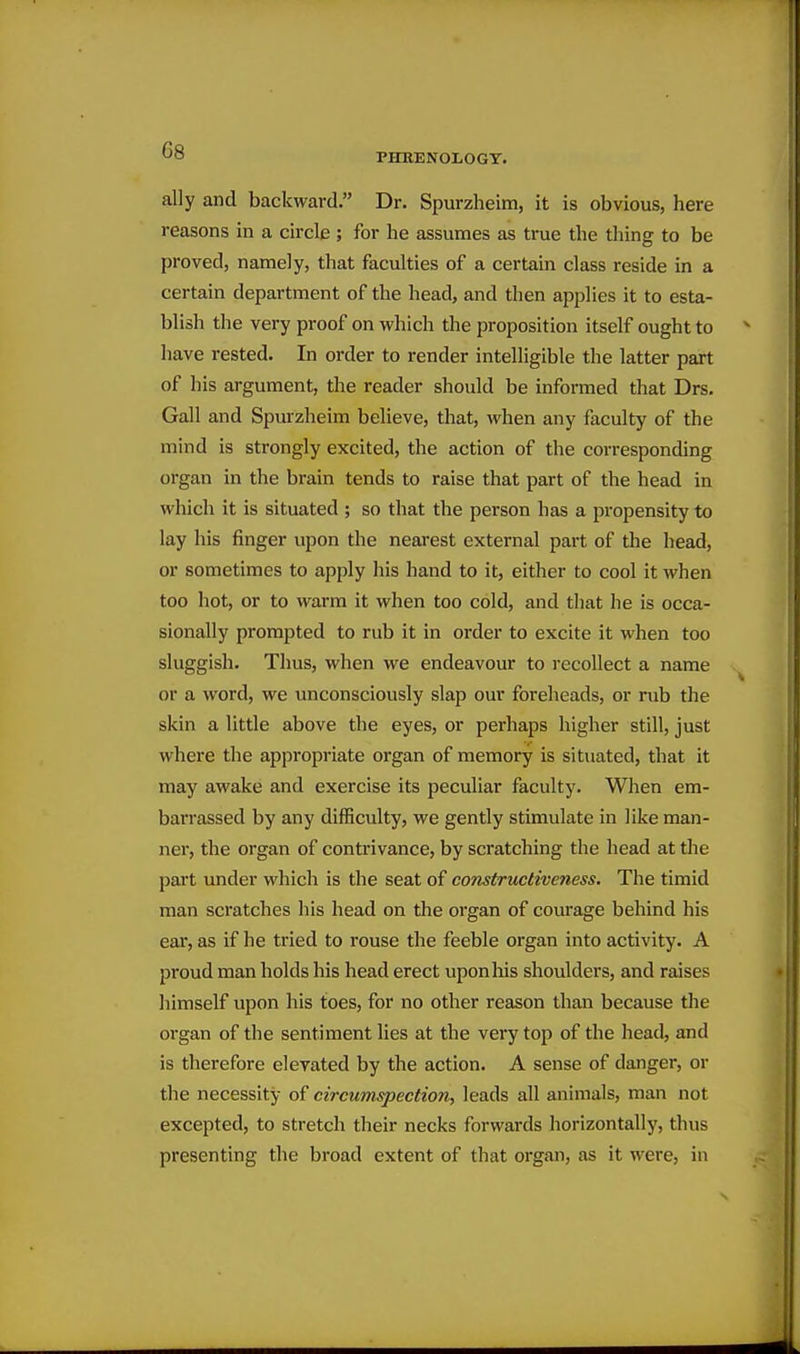 PHRENOLOGY. ally and backward. Dr. Spurzheim, it is obvious, here reasons in a circle ; for he assumes as true the thing to be proved, namely, that faculties of a certain class reside in a certain department of the head, and then applies it to esta- blish the very proof on which the proposition itself ought to have rested. In order to render intelligible the latter part of his argument, the reader should be informed that Drs. Gall and Spurzheim believe, that, when any faculty of the mind is strongly excited, the action of the corresponding organ in the brain tends to raise that part of the head in which it is situated ; so that the person has a propensity to lay his finger upon the nearest external part of the head, or sometimes to apply his hand to it, either to cool it when too hot, or to warm it when too cold, and that he is occa- sionally prompted to rub it in order to excite it when too sluggish. Thus, when we endeavour to recollect a name or a word, we unconsciously slap our foreheads, or rub the skin a little above the eyes, or perhaps higher still, just where the appropriate organ of memory is situated, that it may awake and exercise its peculiar faculty. When em- barrassed by any difficulty, we gently stimulate in like man- ner, the organ of contrivance, by scratching the head at the part under which is the seat of constructiveness. The timid man scratches his head on the organ of courage behind his ear, as if he tried to rouse the feeble organ into activity. A proud man holds his head erect upon his shoulders, and raises himself upon his toes, for no other reason than because the organ of the sentiment lies at the very top of the head, and is therefore elevated by the action. A sense of danger, or the necessity of circumspection, leads all animals, man not excepted, to stretch their necks forwards horizontally, thus presenting the broad extent of that organ, as it were, in