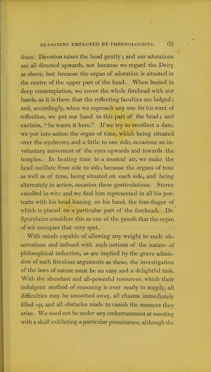 front. Devotion raises the head gently ; and our adorations are all directed upwards, not because we regard the Deity as above, but because the organ of adoration is situated in the centre of the upper part of the head. When busied in deep contemplation, we cover the whole forehead with our hands, as it is there that the reflecting faculties are lodged; and, accordingly, when we reproach any one for his want of reflection, we put our hand to this part of the head; and exclaim, he wants it here. If we try to recollect a date, we put into action the organ of time, which being situated over the eyebrows, and a little to one side, occasions an in- voluntary movement of the eyes upwards and towards the temples. In beating time to a musical air, we make the head oscillate from side to side, because the organs of tone as well as of time, being situated on each side, and being alternately in action, occasion these gesticulations. Sterne excelled in wit: and we find him represented in all his por- traits with his head leaning on his hand, the fore-finger of which is placed on a particular part of the forehead. Dr. Spurzheim considers this as one of the proofs that the organ of wit occupies that very spot. With minds capable of allowing any weight to such ob- servations and imbued with such notions of the nature of philosophical induction, as are implied by the grave admis- sion of such frivolous arguments as these, the investigation of the laws of nature must be an easy and a delightful task. With the abundant and all-powerful resources, which their indulgent method of reasoning is ever ready to supply, all difficulties may be smoothed away, all chasms immediately filled up, and all obstacles made to vanish the moment they arise. We need not be under any embarrassment at meeting with a skull exhibiting a particular prominence, although the