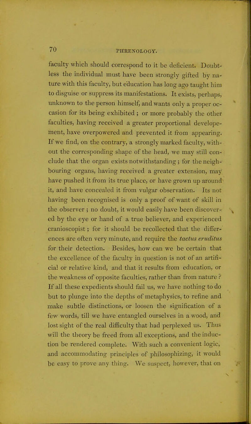 faculty which should correspond to it be deficient. Doubt- less the individual must have been strongly gifted by na- ture with this faculty, but education has long ago taught him to disguise or suppress its manifestations. It exists, perhaps, unknown to the person himself, and wants only a proper oc- casion for its being exhibited ; or more probably the other faculties, having received a greater proportional develope- ment, have overpowered and prevented it from appearing. If we find, on the contrary, a strongly marked faculty, with- out the corresponding shape of the head, we may still con- clude that the organ exists notwithstanding; for the neigh- bouring organs, having received a greater extension, may have pushed it from its true place, or have grown up around it, and have concealed it from vulgar observation. Its not having been recognised is only a proof of want of skill in the observer ; no doubt, it would easily have been discover- ed by the eye or hand of a true believer, and experienced cranioscopist; for it should be recollected that the differ- ences are often very minute, and require the tactus eruclitus for their detection. Besides, how can we be certain that the excellence of the faculty in question is not of an artifi- cial or relative kind, and that it results from education, or the weakness of opposite faculties, rather than from nature ? If all these expedients should fail us, we have nothing to do but to plunge into the depths of metaphysics, to refine and make subtle distinctions, or loosen the signification of a few words, till we have entangled ourselves in a wood, and lost sight of the real difficulty that had perplexed us. Thus will the theory be freed from all exceptions, and the induc- tion be rendered complete. With such a convenient logic, and accommodating principles of philosophizing, it would be easy to prove any thing. We suspect, liowever, that on