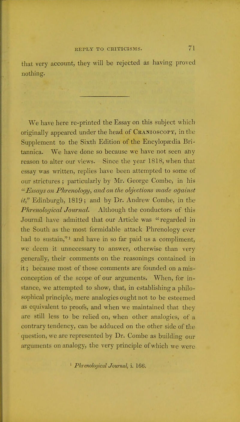 that very account, they will be rejected as having proved nothing. We have here re-printed the Essay on this subject which originally appeai'ed under the head of Cranioscopy, in the Supplement to the Sixth Edition of the Encylopaedia Bri- tannica. We have done so because we have not seen any reason to alter our views. Since the year 1818, when that essay was written, replies have been attempted to some of our strictures ; particularly by Mr. George Combe, in his Essai/s on Phrenology, and on the objections made against it Edinburgh, 1819; and by Br. Andrew Combe, in the Phrenological Journal. Although the conductors of this Journal have admitted that our Article was  regarded in the South as the most formidable attack Phrenology ever had to sustain,^ and have in so far paid us a compliment, we deem it unnecessary to answer, otherwise than very generally, their comments on the reasonings contained in it; because most of those comments are founded on a mis- conception of the scope of our arguments. When, for in- stance, we attempted to show, that, in establishing a philo- sophical principle, mere analogies ought not to be esteemed as equivalent to proofs, and when we maintained that they are still less to be relied on, when other analogies, of a contrary tendency, can be adduced on the other side of the question, we are represented by Dr. Combe as building our arguments on analogy, the very principle of which we were ' PhrenologicalJoumal, i. 166.