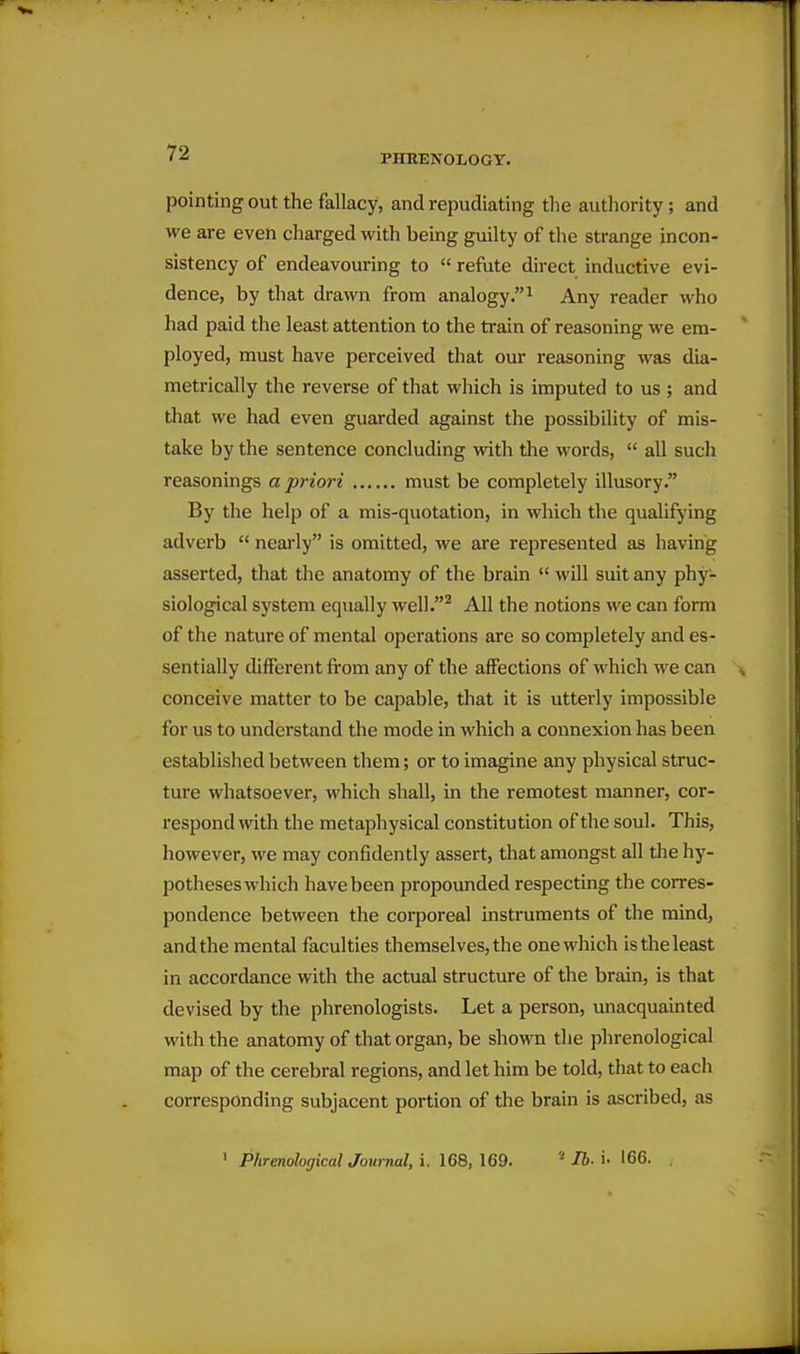 PHRENOLOGY. pointing out the fallacy, and repudiating the authority; and we are even charged with being guilty of the strange incon- sistency of endeavouring to  refute direct inductive evi- dence, by that drawn from analogy.^ Any reader who had paid the least attention to the train of reasoning we era- ployed, must have perceived that our reasoning was dia- metrically the reverse of that which is imputed to us ; and that we had even guarded against the possibility of mis- take by the sentence concluding with the words,  all such reasonings a priori must be completely illusory. By the help of a mis-quotation, in which the qualifying adverb  neai'ly is omitted, we are represented as having asserted, that the anatomy of the brain  will suit any phy- siological system equally well.^ All the notions we can form of the nature of mental operations are so completely and es- sentially different from any of the affections of which we can conceive matter to be capable, that it is utterly impossible for us to understand the mode in which a connexion has been established between them; or to imagine any physical struc- ture whatsoever, which shall, in the remotest manner, cor- respond with the metaphysical constitution of the soul. This, however, we may confidently assert, that amongst all tlie hy- potheses which have been propounded respecting the corres- pondence between the corporeal instruments of the mind, and the mental faculties themselves, the one which is the least in accordance with the actual structure of the brain, is that devised by the phrenologists. Let a person, unacquainted with the anatomy of that organ, be shown the phrenological map of the cerebral regions, and let him be told, that to each corresponding subjacent portion of the brain is ascribed, as Phrenological Journal, i. 168, 169. lb- i- 166.