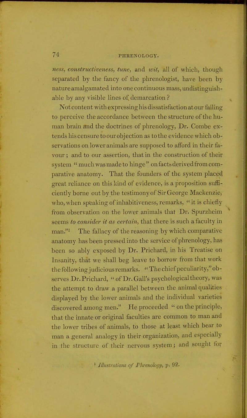 7iess, constructiveness, tune-, and loit-, all of whicli, though separated by the fancy of the phrenologist, have been by nature amalgamated into one continuous mass, undistinguish- able by any visible lines of demarcation ? Not content with expressinghis dissatisfaction at our failing to perceive the accordance between the structure of the hu- man brain and the doctrines of phrenology, Dr. Combe ex- tends his censure to our objection as to the evidence which ob- servations on lower animals are supposed to aflFord in their fa- vour ; and to our assertion, that in the construction of their system  much was made to hinge on facts derivedfrom com- parative anatomy. That the founders of the system placed great reliance on this kind of evidence, is a proposition suffi- ciently borne out by the testimonyof Sir George Mackenzie, who, when sp'eaking of inhabitiveness, remarks,  it is chiefly from observation on the lower animals that Dr. Spurzheim seems to consider it as certain, that there is such a faculty in man.i The fallacy of the reasoning by which comparative anatomy has been pressed into the service of phrenology, has been so ably exposed by Dr. Prichard, in his Treatise on Insanity, that we shall beg leave to borrow from that work the following judicious remarks.  The chief peculiarity, ob- serves Dr. Prichard,  of Dr. Gall's psychological theory, was the attempt to draw a parallel between the animal qualities displayed by the lower animals and the individual varieties discovered among men. He proceeded  on the principle, that the innate or original faculties are common to man and the lower tribes of animals, to those at least which bear to man a general analogy in their organization, and especially in the structure of their nervous system; and sought for ' Jlliislralions of Phrenology, p. 92.