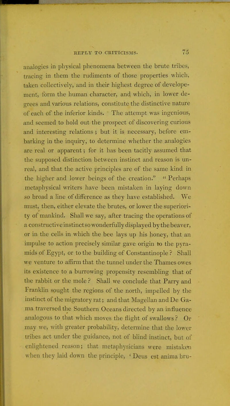 analogies in physical phenomena between the brute tribes, tracing in them the rudiments of those properties which, taken collectively, and in their highest degree of develope- ment, form the human character, and which, in lower de- grees and various relations, constitute the distinctive nature of each of the inferior kinds. The attempt was ingenious, and seemed to hold out the prospect of discovering curious and interesting relations ; but it is necessary, before em- barking in the inquii-y, to determine whether the analogies are real or apparent; for it has been tacitly assumed that the supposed distinction between instinct and reason is un- real, and that the active principles are of the same kind in the higher and lower beings of the creation.  Perhaps metaphysical writers have been mistaken in laying down so broad a line of difference as they have established. We must, then, either elevate the brutes, or lower the superiori- ty of mankind. Shall we say, after tracing the operations of a constructive instinct so wonderfully displayed by thebeaver, or in the cells in which the bee lays up his honey, that an impulse to action precisely similar gave origin to the pyra- mids of Egypt, or to the building of Constantinople ? Shall we venture to affirm that the tunnel under the Thames owes its existence to a burrowing propensity resembling that of the rabbit or the mole ? Shall we conclude that Parry and Franklin sought the regions of the north, impelled by the instinct of the migratory rat; and that Magellan and De Ga- ma traversed the Southern Oceans directed by an influence analogous to that which moves the flight of swallows ? Or may we, with greater probability, determine that the lower tribes act under the guidance, not of blind instinct, but of enlightened reason; that metaphysicians were mistaken when they laid down tlie principle, ' Deus est anima bru-