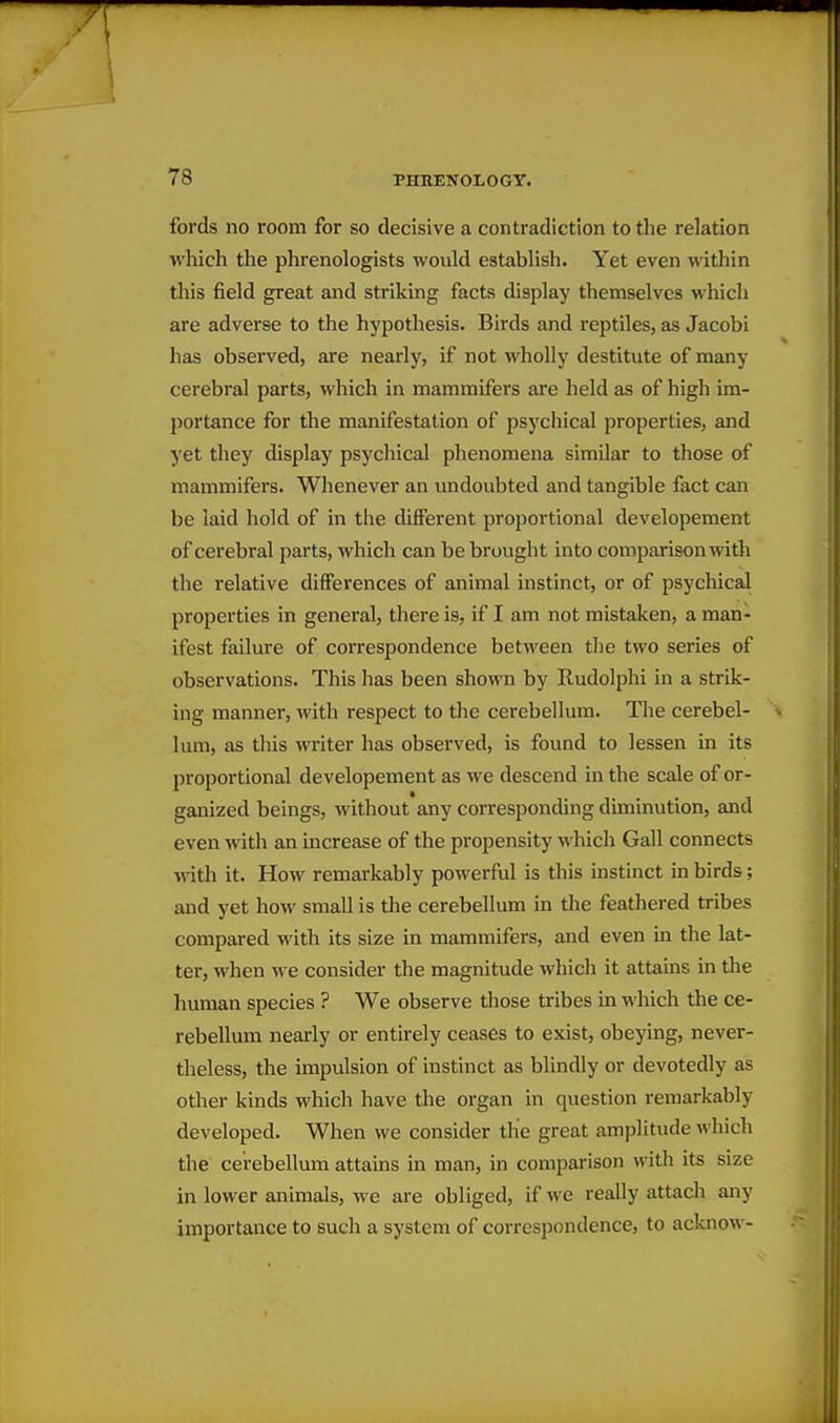 fords no room for so decisive a contradiction to the relation which the phrenologists would establish. Yet even within this field great and striking facts display themselves which are adverse to the hypothesis. Birds and reptiles, as Jacobi has observed, are nearly, if not wholly destitute of many cerebral parts, which in mammifers are held as of high im- portance for the manifestation of psychical properties, and yet they display psychical phenomena similar to those of mammifers. Whenever an undoubted and tangible fact can be laid hold of in the different proportional developement of cerebral parts, Avhich can be brought into comparison with the relative differences of animal instinct, or of psychical properties in general, there is, if I am not mistaken, a man- ifest failure of correspondence between the two series of observations. This has been shown by Rudolphi in a strik- ing manner, with respect to the cerebellum. The cerebel- lum, as this writer has observed, is found to lessen in its proportional developement as we descend in the scale of or- ganized beings, without any corresponding diminution, and even with an increase of the propensity which Gall connects %vith it. How remarkably powerful is this instinct in birds; and yet how small is the cerebellum in the feathered tribes compared with its size in mammifers, and even in the lat- ter, when we consider the magnitude which it attains in the human species ? We observe those tribes in which the ce- rebellum nearly or entirely ceases to exist, obeying, never- theless, the impulsion of instinct as blindly or devotedly as other kinds which have the organ in question remarkably developed. When we consider the great amplitude which the cerebellum attains in man, in comparison with its size in lower animals, we are obliged, if we really attach any importance to such a system of correspondence, to acknow-