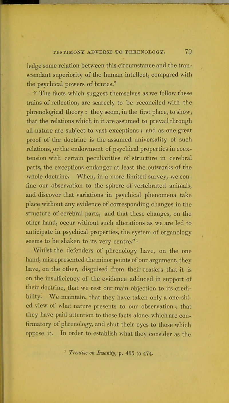 ledge some relation between this circumstance and the tran- scendant superiority of the human intellect, compared with the psychical powers of brutes.  The facts which suggest themselves as we follow these trains of reflection, are scarcely to be reconciled with the phrenological theory : they seem, in the first place, to show, that the relations which in it are assumed to prevail through all nature are subject to vast exceptions ; and as one great proof of the doctrine is the assumed universality of such relations,_or the endowment of psychical properties in coex- tension with certain peculiarities of structure in cerebral parts, the exceptions endanger at least the outworks of the whole doctrine. When, in a more limited survey, we con- fine our observation to the sphere of vertebrated animals, and discover that variations in psychical phenomena take place without any evidence of corresponding changes in the structure of cerebral parts, and that these changes, on the other hand, occur without such alterations as we are led to anticipate in psychical properties, the system of organology seems to be shaken to its very centre. i Whilst the defenders of phrenology have, on the one hand, misrepresented the minor points of our argument, they have, on the other, disguised from their readers that it is on the insufficiency of the evidence adduced in support of their doctrine, that we rest our main objection to its credi- bility. We maintain, that they have taken only a one-sid- ed view of what nature presents to our observation ; that tliey have paid attention to those facts alone, which are con- firmatory of phrenology, and shut their eyes to those which oppose it. In order to establish what they consider as the ' Treatise on Insanity, p. 465 to 474.