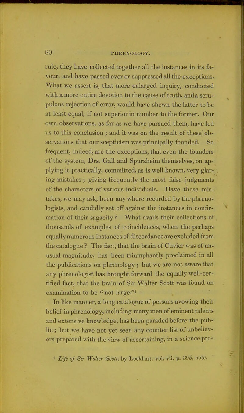 rule, they have collected together all the instances in its fa- vour, and have passed over or suppressed all the exceptions. What we assert is, that more enlarged inquiry, conducted with a more entire devotion to the cause of truth, anda scru- pulous rejection of error, would have shewn the latter to be at least equal, if not superior in number to the former. Our own observations, as far as we have pursued them, have led us to this conclusion ; and it was on the result of these ob- servations that our scepticism was principally founded. So frequent, indeed, are the exceptions, that even the founders of the system, Drs. Gall and Spurzheim themselves, on ap- plying it practically, committed, as is well known, very glar- ing mistakes ; giving frequently the most false judgments of the characters of various individuals. Have these mis- takes, we may ask, been any where recorded by the phreno- logists, and candidly set olF against the instances in confir- mation of their sagacity ? What avails their collections of thousands of examples of coincidences, when the perhaps equally numerous instances of discordance are excluded from the catalogue ? The fact, that the brain of Cuvier was of un- usual magnitude, has been triumphantly proclaimed in all the publications on phrenology; but we are not aware that any phrenologist has brought forward the equally well-cer- tified fact, that the brain of Sir Walter Scott was found on examination to be  not large.^ In like manner, a long catalogue of persons avowing their belief in phrenology, including many men of eminent talents and extensive knowledge, has been paraded before the pub- lic ; but we have not yet seen any counter list of unbeliev- ers prepared with the view of ascertaining, in a science pro- ' Life of Sir Walter Scott, by Lockhart, vol. vii. p. .395, note.