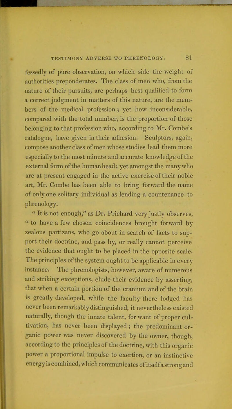 fessedly of pure observation, on which side the weight of authorities preponderates. The class of men who, from the natm-e of their pursuits, are perhaps best quaUfied to form a correct judgment in matters of this nature, are the mem- bers of the medical profession ; yet how inconsiderable, compared with the total number, is the proportion of those belonging to that profession who, according to Mr. Combe's catalogue, have given in their adhesion. Sculptors, again, compose another class of men whose studies lead them more especially to the most minute and accurate knowledge of the external form of the humanhead; yet amongst the many who are at present engaged in the active exercise of their noble art, Mr. Combe has been able to bring forward the name of only one solitary individual as lending a countenance to phrenology.  It is not enough, as Dr. Prichard very justly observes,  to have a few chosen coincidences brought forward by zealous partizans, who go about in search of facts to sup- port their doctrine, and pass by, or really cannot perceive the evidence that ought to be placed in the opposite scale. The principles of the system ought to be applicable in every instance. The phrenologists, however, aware of numerous and striking exceptions, elude their evidence by asserting, that when a certain portion of the cranium and of the brain is greatly developed, while the faculty there lodged has never been remarkably distinguished, it nevertheless existed naturally, though the innate talent, for want of proper cul- tivation, has never been displayed; the predominant or- ganic power was never discovered by the owner, though, according to the principles of the doctrine, with this organic power a proportional impulse to exertion, or an instinctive energy is combined, which communicates of itselfa strong and
