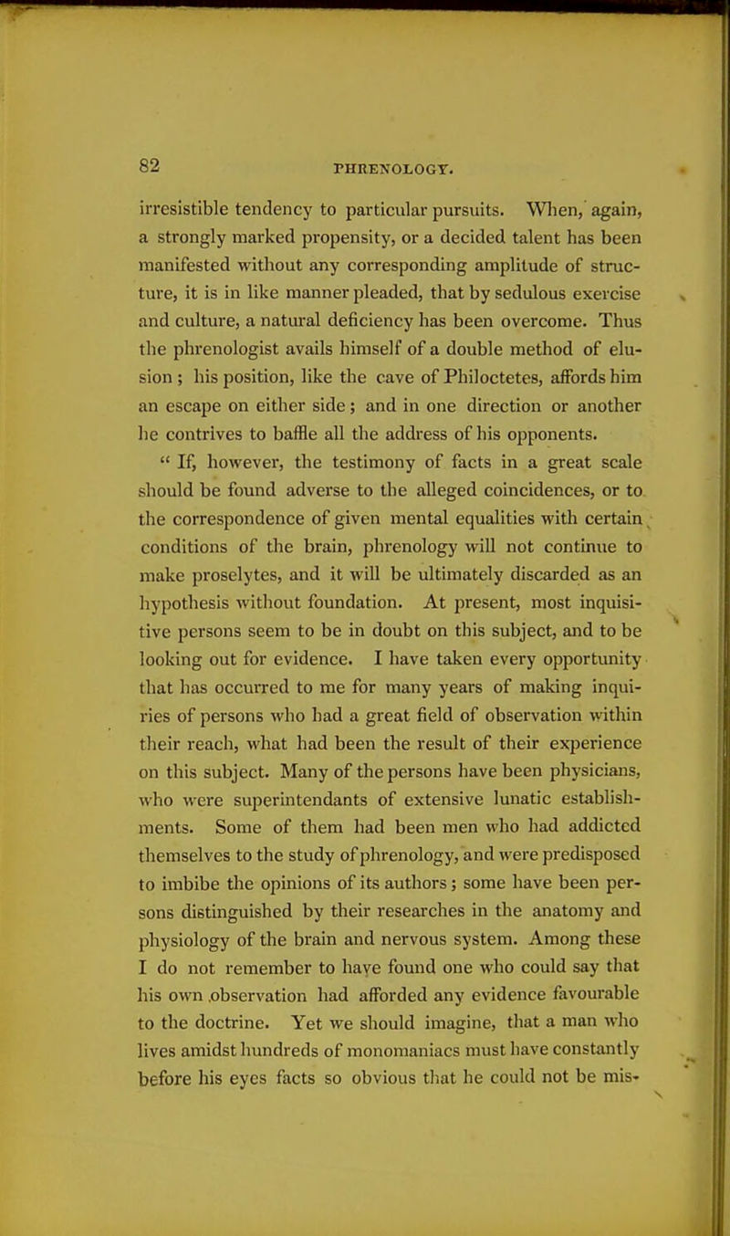 irresistible tendency to particular pursuits. Wlien,' again, a strongly marked propensity, or a decided talent has been manifested without any corresponding amplitude of struc- ture, it is in like manner pleaded, that by sedulous exercise and culture, a natural deficiency has been overcome. Thus the phrenologist avails himself of a double method of elu- sion ; his position, like the cave of Philoctetes, affords him an escape on either side; and in one direction or another he contrives to baffle all the address of his opponents.  If, however, the testimony of facts in a great scale should be found adverse to the alleged coincidences, or to the correspondence of given mental equalities with certain _ conditions of the brain, phrenology will not continue to make proselytes, and it will be ultimately discarded as an hypothesis without foundation. At present, most inquisi- tive persons seem to be in doubt on this subject, and to be looking out for evidence. I have taken every opportunity that has occurred to me for many years of making inqui- ries of persons who had a great field of observation within their reach, what had been the result of their experience on this subject. Many of the persons have been physicians, who were superintendants of extensive lunatic establish- ments. Some of them had been men who had addicted themselves to the study of phrenology, and were predisposed to imbibe the opinions of its authors; some have been per- sons distinguished by their researches in the anatomy and physiology of the brain and nervous system. Among these I do not remember to have found one who could say that his own .observation had afforded any evidence favourable to the doctrine. Yet we should imagine, that a man who lives amidst hundreds of monomaniacs must have constantly before his eyes facts so obvious that he could not be mis-