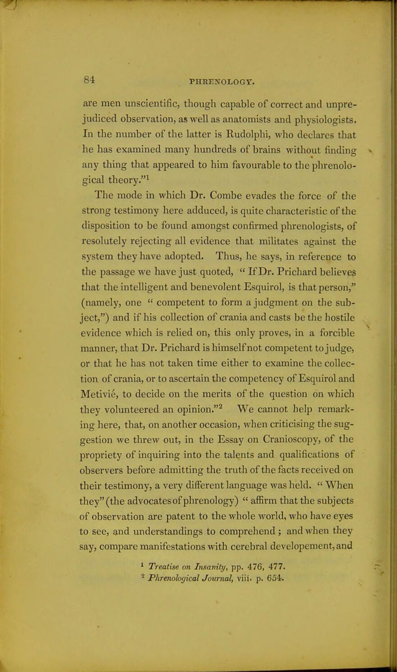 are men unscientific, though capable of correct and unpre- judiced observation, as well as anatomists and physiologists. In the number of the latter is Rudolphi, who declares that he has examined many hvmdreds of brains without finding any thing that appeared to him favourable to the phrenolo- gical theory.^ The mode in which Dr. Combe evades the force of the strong testimony here adduced, is quite characteristic of the disposition to be found amongst confirmed phrenologists, of resolutely rejecting all evidence that militates against the system they have adopted. Thus, he says, in reference to the passage we have just quoted,  If Dr. Prichard believes that the intelligent and benevolent Esquirol, is that person, (namely, one  competent to form a judgment on the sub- ject,) and if his collection of crania and casts be the hostile evidence which is relied on, this only proves, in a forcible manner, that Dr. Prichard is himself not competent to judge, or that he has not taken time either to examine the collec- tion of crania, or to ascertain the competency of Esquirol and Metivie, to decide on the merits of the question on whicli they volunteered an opinion.^ We cannot help remark- ing here, that, on another occasion, when criticising the sug- gestion we threw out, in the Essay on Cranioscopy, of the propriety of inquiring into the talents and qualifications of observers before admitting the truth of the facts received on their testimony, a very different language was held.  When they (the advocates of phrenology)  affirm that the subjects of observation are patent to the whole world, who have eyes to see, and understandings to comprehend; and when tliey say, compare manifestations with cerebral deve]opement,and * Treatise on Insanity, pp. 476, 477. ^ Phrenological Journal, viii- p. 654.