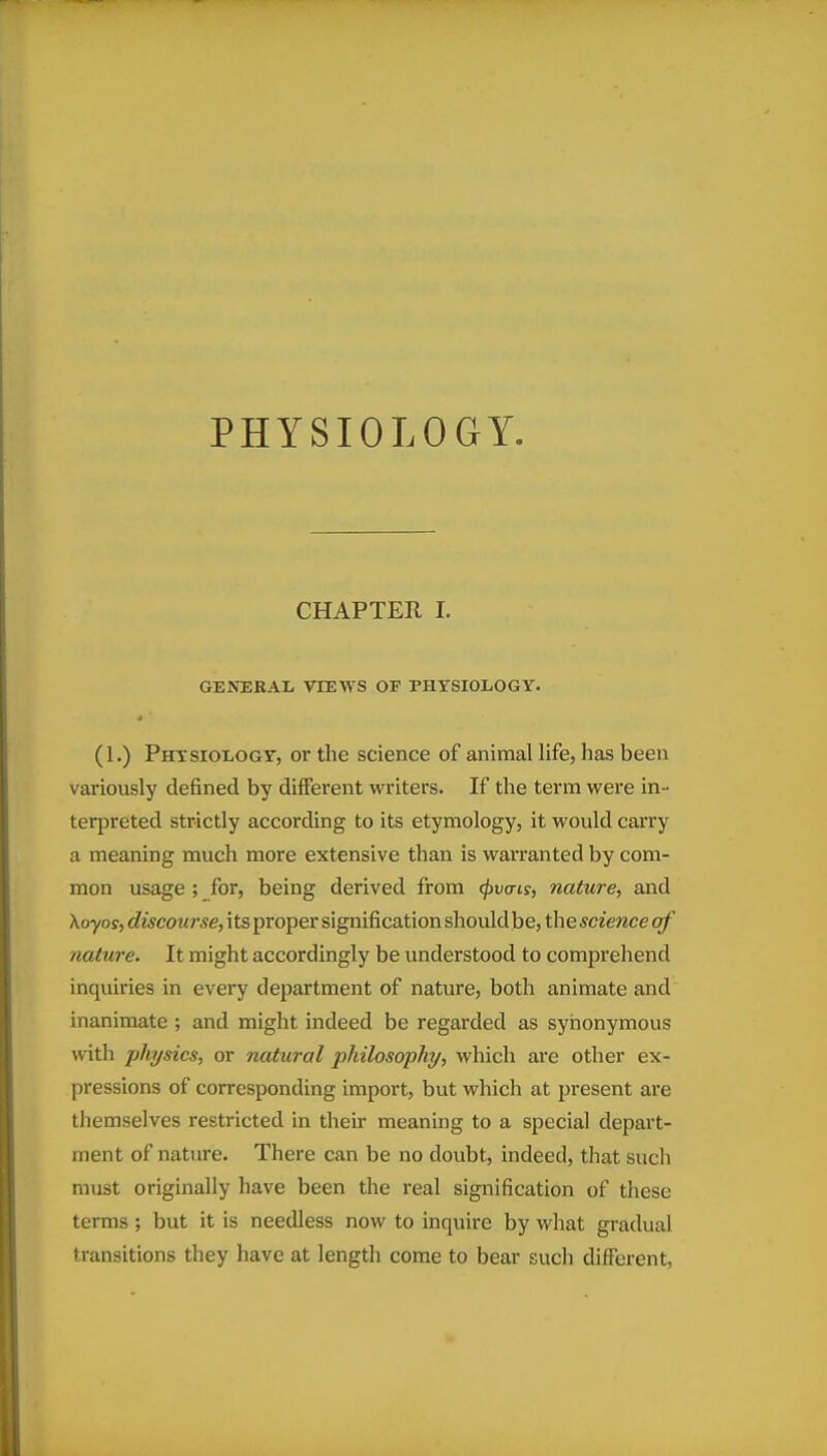 CHAPTER 1. GENERAL VIEWS OP PHTSIOIiOGY. (1.) Phtsiology, or the science of animal life, has been variously defined by different writers. If the term were in- terpreted strictly according to its etymology, it would carry a meaning much more extensive than is warranted by com- mon usage ; for, being derived from cf)va-is, nature, and Xoyos, discourse, its proper signification should be, the scietice of nature. It might accordingly be understood to comprehend inquiries in every department of nature, both animate and inanimate ; and might indeed be regarded as synonymous with physics, or natural philosophy, which are other ex- pressions of corresponding import, but which at present are themselves restricted in their meaning to a special depart- ment of nature. There can be no doubt, indeed, that such must originally have been the real signification of these terms; but it is needless now to inquire by what gradual transitions they have at length come to bear such different,