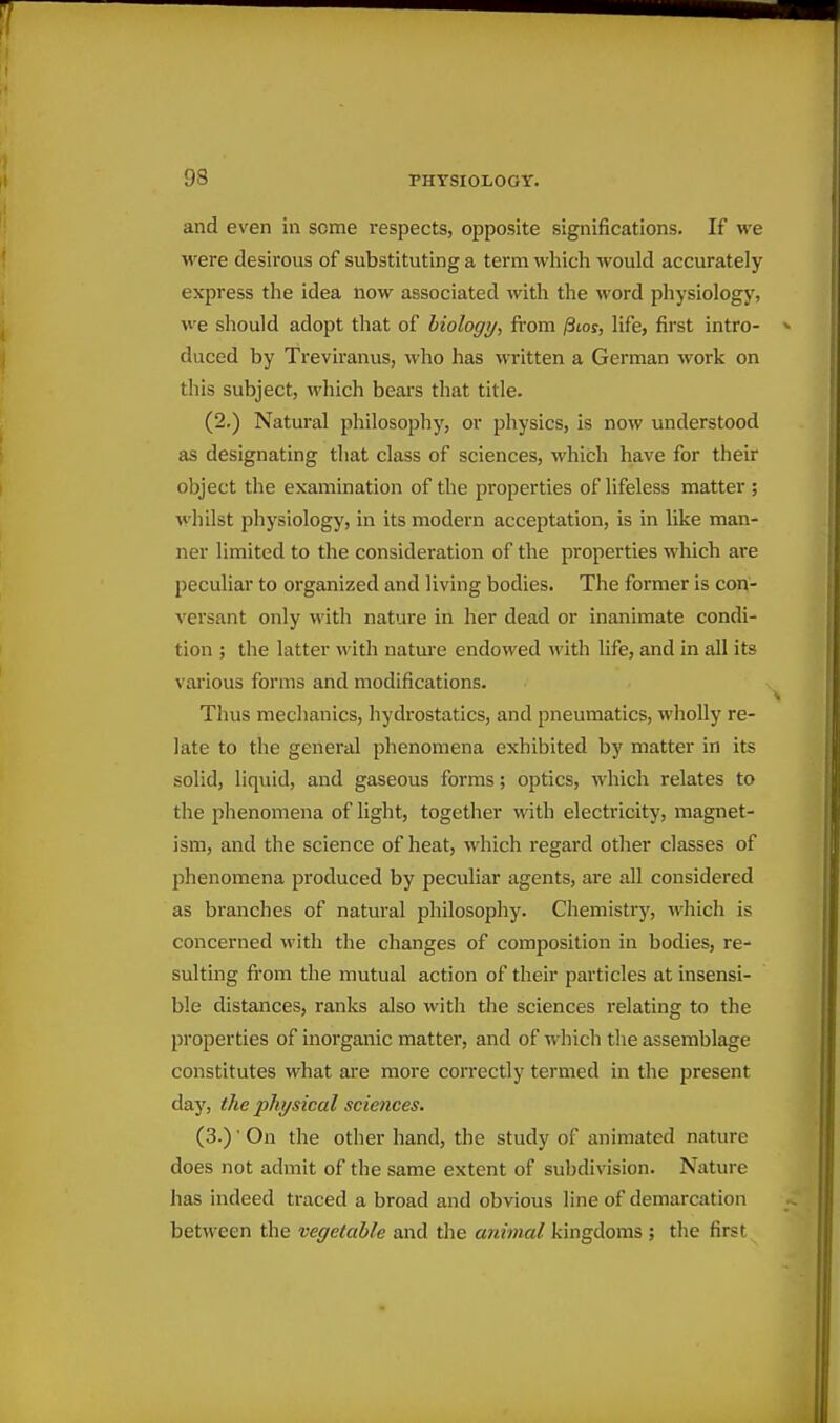 and even in some respects, opposite significations. If we were desirous of substituting a term which would accurately express the idea now associated with the word physiology, we should adopt that of hiologi/, from /Sioj, life, first intro- duced by Treviranus, who has written a German work on this subject, which bears that title. (2.) Natural philosophj', or physics, is now understood as designating that class of sciences, which have for their object the examination of the properties of lifeless matter ; whilst physiology, in its modern acceptation, is in like man- ner limited to the consideration of the properties which are peculiar to organized and living bodies. The former is con- versant only with nature in her dead or inanimate condi- tion ; the latter with nature endowed ^vith life, and in all its various forms and modifications. Thus mechanics, hydrostatics, and pneumatics, wholly re- late to the general phenomena exhibited by matter in its solid, liquid, and gaseous forms; optics, which relates to the phenomena of light, together with electricity, magnet- ism, and the science of heat, which regard other classes of phenomena produced by peculiar agents, are all considered as branches of natural philosophy. Chemistry, which is concerned with the changes of composition in bodies, re- sulting fi-om the mutual action of their particles at insensi- ble distances, ranks also with the sciences relating to the properties of inorganic matter, and of which the assemblage constitutes what are more correctly termed in the present day, the physical sciences. (3.)' On the other hand, the study of animated nature does not admit of the same extent of subdivision. Nature has indeed traced a broad and obvious line of demarcation between the vegetable and the animal kingdoms ; tlie first