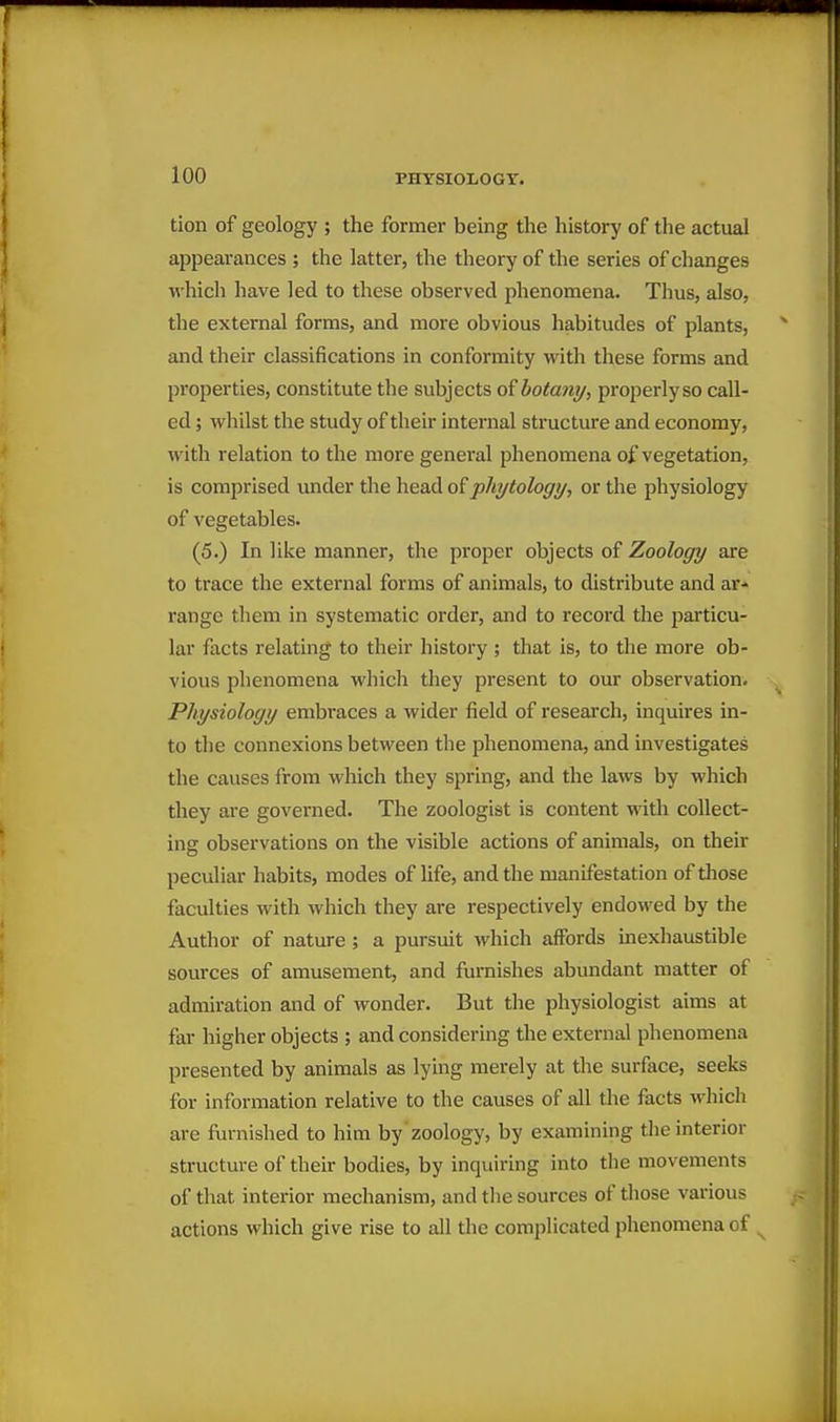 tion of geology ; the former being the history of the actual appearances ; the latter, the theory of the series of changes which have led to these observed phenomena. Thus, also, the external forms, and more obvious habitudes of plants, and their classifications in conformity with these forms and properties, constitute the subjects of botany^ properly so call- ed ; whilst the study of their internal structure and economy, with relation to the more general phenomena of vegetation, is comprised under the head of pliytology, or the physiology of vegetables. (5.) In like manner, the proper objects of Zoology are to trace the external forms of animals, to distribute and ar- range them in systematic order, and to record the particu- lar facts relating to their history ; that is, to the more ob- vious phenomena which they present to our observation. Physiology embraces a wider field of research, inquires in- to the connexions between the phenomena, and investigates the causes from which they spring, and the laws by which they are governed. The zoologist is content with collect- ing observations on the visible actions of animals, on their peculiar habits, modes of life, and the manifestation of those faculties with which they are respectively endowed by the Author of nature ; a pursuit which affords inexhaustible sources of amusement, and furnishes abundant matter of admiration and of wonder. But the physiologist aims at far higher objects ; and considering the external phenomena presented by animals as lying merely at the surface, seeks for information relative to the causes of all the facts whicli are furnished to him by zoology, by examining the interior structure of their bodies, by inquiring into the movements of that interior mechanism, and tlie sources of those various actions which give rise to all the complicated phenomena of