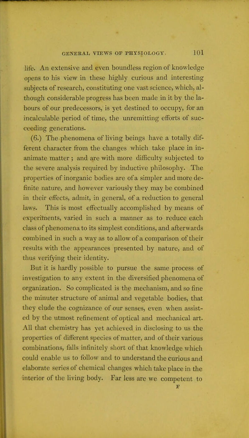 life. An extensive and even boundless region of knowledge opens to his view in these highly curious and interesting subjects of reseai'ch, constituting one vast science, which, al- though considerable progress has been made in it by the la- bours of our predecessors, is yet destined to occupy, for an incalculable period of time, the unremitting efforts of suc- ceeding generations. (6.) The phenomena of living beings have a totally dif- ferent character from the changes which take place in in- animate matter ; and are with more difficulty subjected to the severe analysis required by inductive philosophy. The properties of inorganic bodies are of a simpler and more de- finite nature, and however variously they may be combined in their effects, admit, in general, of a reduction to general laws. This is most effectually accomplished by means of experihients, varied in such a manner as to reduce each class of phenomena to its simplest conditions, and afterwards combined in such a way as to allow of a comparison of their results with the appearances presented by nature, and of thus verifying their identity. But it is hardly possible to pursue the same process of investigation to any extent in the diversified phenomena of organization. So complicated is the mechanism, and so fine the minuter structure of animal and vegetable bodies, that they elude the cognizance of our senses, even when assist- ed by the utmost refinement of optical and mechanical art. All that chemistry has yet achieved in disclosing to us the properties of different species of matter, and of their various combinations, falls infinitely short of that knowledge which could enable us to follow and to understand the curious and elaborate series of chemical changes which take place in the interior of the living body. Far less are we competent to