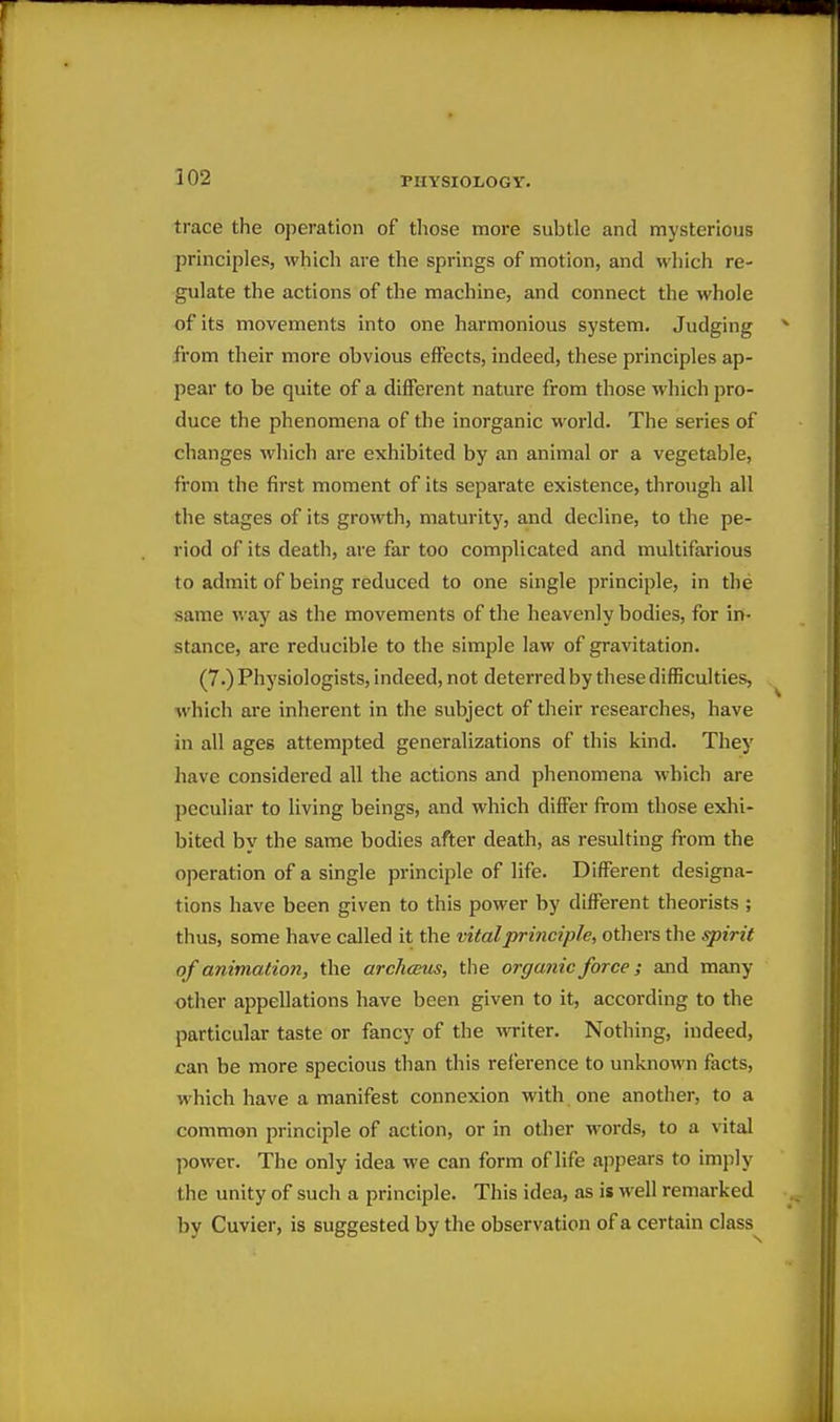 trace the operation of those more subtle and mysterious principles, which are the springs of motion, and which re- gulate the actions of the machine, and connect the whole of its movements into one harmonious system. Judging from their more obvious effects, indeed, these principles ap- pear to be quite of a different nature from those which pro- duce the phenomena of the inorganic world. The series of changes which are exhibited by an animal or a vegetable, from the first moment of its separate existence, through all the stages of its growth, maturity, and decline, to the pe- riod of its death, are far too complicated and multifarious to admit of being reduced to one single principle, in the same way as the movements of the heavenly bodies, for in- stance, are reducible to the simple law of gravitation. (7.) Physiologists, indeed, not deterred by these difficulties, which are inherent in the subject of their researches, have in all ages attempted generalizations of this kind. They have considered all the actions and phenomena which are peculiar to living beings, and which differ from those exhi- bited by the same bodies after death, as resulting from the operation of a single principle of life. Different designa- tions have been given to this power by different theorists ; thus, some have called it the vital principle, others the spirit of animation, the archceus, the organic force; and many other appellations have been given to it, according to the particular taste or fancy of the writer. Nothing, indeed, can be more specious than this reference to unknown facts, which have a manifest connexion with one another, to a common principle of action, or in other words, to a vital power. The only idea we can form of life appears to imply the unity of such a principle. This idea, as is well remarked by Cuvier, is suggested by the observation of a certain class